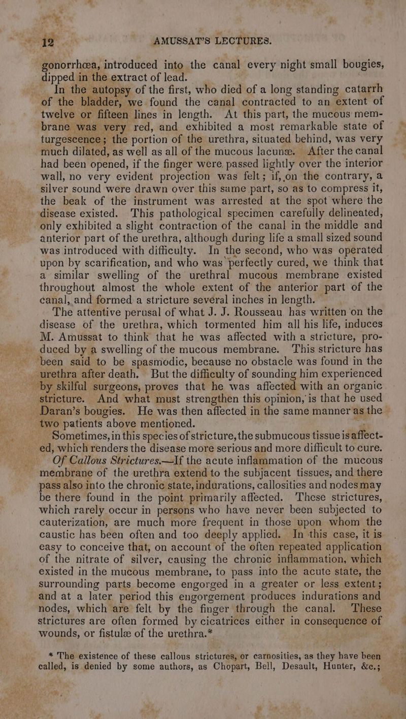 gonorrhoea, introduced into the canal every night small bougies, dipped in the extract of lead. | | In the autopsy of the first, who died of a long standing catarrh of the bladder, we found the canal contracted to an extent of twelve or fifteen lines in length. At this part, the mucous mem- brane was very red, and exhibited a most remarkable state of turgescence; the portion of the urethra, situated behind, was very much dilated, as well as all of the mucous lacunæ. After the canal had been opened, if the finger were passed lightly over the interior wall, no very evident projection was felt; if,,on the contrary, a silver sound were drawn over this same part, so as to compress it, the beak of the instrument was arrested at the spot where the disease existed. This pathological specimen carefully delineated, only exhibited a slight contraction of the canal in the middle and anterior part of the urethra, although during life a small sized sound was introduced with difficulty. In the second, who was operated upon by scarification, and who was perfectly cured, we think that a similar swelling of the urethral mucous membrane existed throughout almost the whole extent of the anterior part of the canal, and formed a stricture several inches in length. The attentive perusal of what J. J. Rousseau has written on the disease of the urethra, which tormented him all his life, induces M. Amussat to think that he was affected with a stricture, pro- duced by a swelling of the mucous membrane. This stricture has ‘been said to be spasmodic, because no obstacle was found in the urethra after death, But the difficulty of sounding him experienced _ by skilful surgeons, proves that he was affected with an organic stricture. And what must strengthen this opinion, is that he used Daran’s bougies. He was then affected in the same manner as the two patients above mentioned. “és Sometimes, in this species of stricture,the submucous tissue is affect- _ ed, which renders the disease more serious and more difficult to cure. Of Callous Strictures.—If the acute inflammation of the mucous . membrane of the urethra extend to the subjacent tissues, and there pass also into the chronic state, indurations, callosities and nodes may be there found in the point primarily affected. These strictures, which rarely occur in persons who have never been subjected to cauterization, are much more frequent in those upon whom the caustic has been often and too deeply applied. In this case, it is easy to conceive that, on account of the often repeated application existed in the mucous membrane, to pass into the acute state, the surrounding parts become engorged in a greater or less extent; and at a later period this engorgement produces indurations and nodes, which are felt by the finger through the canal. ‘These strictures are often formed by cicatrices either in consequence of wounds, or fistula of the urethra.* | ; * The existence of these callous strictures, or carnosities, as they have been
