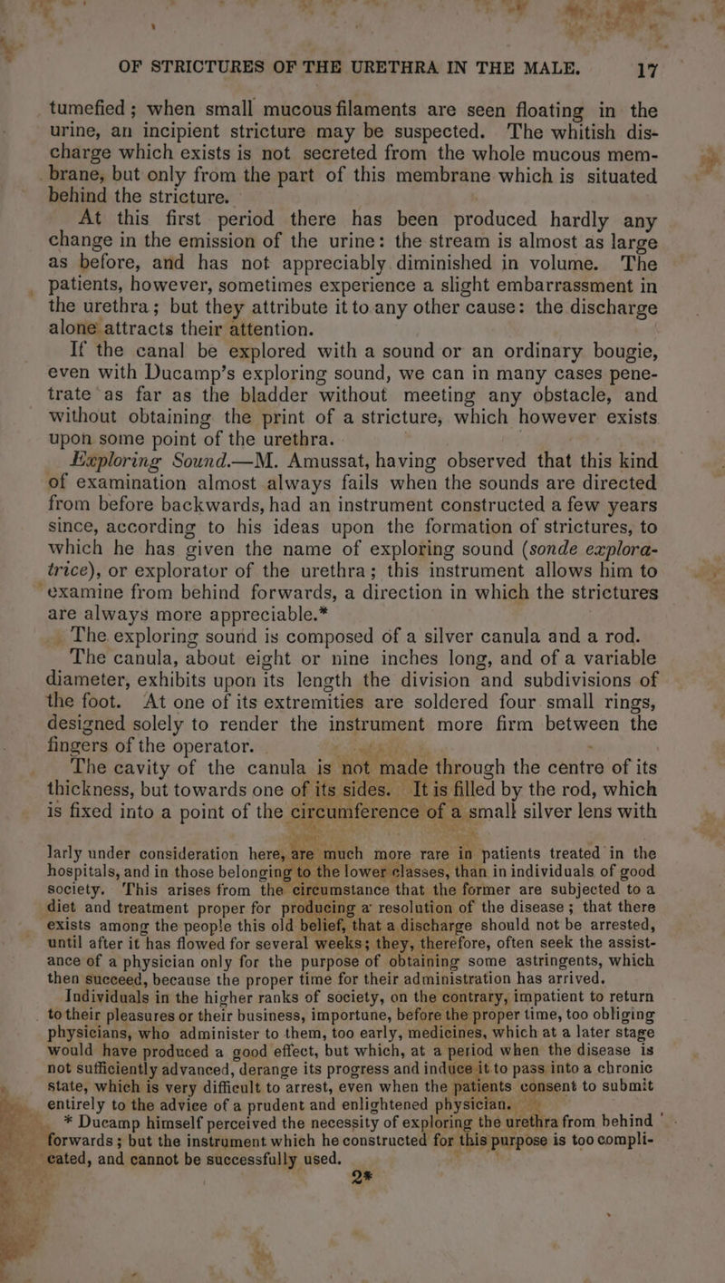 tumefied ; when small mucous filaments are seen floating in the urine, an incipient stricture may be suspected. The whitish dis- charge which exists is not secreted from the whole mucous mem- brane, but only from the part of this membrane which is situated behind the stricture. | At this first period there has been produced hardly any change in the emission of the urine: the stream is almost as large as before, and has not appreciably diminished in volume. The patients, however, sometimes experience a slight embarrassment in the urethra; but they attribute it to any other cause: the discharge alone attracts their attention. If the canal be explored with a sound or an ordinary bougie, even with Ducamp’s exploring sound, we can in many cases pene- trate as far as the bladder without meeting any obstacle, and without obtaining the print of a stricture, which however exists upon some point of the urethra. » | | Exploring Sound.—M. Amussat, having observed that this kind of examination almost always fails when the sounds are directed from before backwards, had an instrument constructed a few years since, according to his ideas upon the formation of strictures, to which he has given the name of exploring sound (sonde explora- trice), or explorator of the urethra; this instrument allows him to examine from behind forwards, a direction in which the strictures are always more appreciable.* _ The exploring sound is composed of a silver canula and a rod. The canula, about eight or nine inches long, and of a variable diameter, exhibits upon its length the division and subdivisions of the foot. At one of its extremities are soldered four. small rings, designed solely to render the instrument more firm between the fingers of the operator. eo MR à | The cavity of the canula is not made through the centre of its thickness, but towards one of its sides. It is filled by the rod, which is fixed into a point of the circumference of a small silver lens with \ ae dr”, ML A TL 1: ARE L vin : larly under consideration here, : Penapach more rare in patients treated in the hospitals, and in those belongin pc the lower classes, than in individuals of good society. This arises from the circumstance that the former are subjected to a diet and treatment proper for producing a resolution of the disease ; that there exists among the people this old belief, that a discharge should not be arrested, until after it has flowed for several weeks; they, therefore, often seek the assist- ance of a physician only for the purpose of obtaining some astringents, which then succeed, because the proper time for their administration has arrived. Individuals in the higher ranks of society, on the contrary, impatient to return _ totheir pleasures or their business, importune, before the proper time, too obliging physicians, who administer to them, too early, medicines, which at a later stage would have produced a good effect, but which, at a period when the disease is not sufficiently advanced, derange its progress and induce it to pass into a chronic * state, which is very difficult to arrest, even when the patients consent to submit | entirely to the advice of a prudent and enlightened physician. — Fe forwards ; but the instrument which he constructed for this purpose is too compli- _ cated, and cannot be successfully used. Rae my Q* 1 À x \ : tok