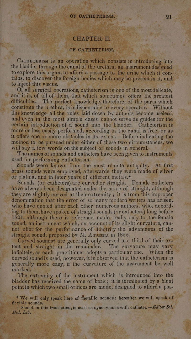 CHAPTER II. OF CATHETERISM. CATHETERISM is an operation which consists in introducing into the bladder through the canal of the urethra, an instrument designed to explore this organ, to afford a passage to the urine which it con- . tains, to discover the foreign bodies which may be present in it, and to inject this viscus. Of all surgical operations, catheterism is one of the most delicate, and it is, of all of them, that which sometimes offers the greatest difficulties. The perfect knowledge, therefore, of the parts which constitute the urethra, is indispensable to every operator. Without this knowledge all the rules laid down by authors become useless, and even in the most simple cases cannot serve as guides for the certain introduction of a sound into the bladder. Catheterism is more or less easily performed, according as the canal is free, or as it offers one or more obstacles in its extent. Before indicating the method to be pursued under either of these two circumstances, we will say a few words on the subject of sounds in general. The names of sounds and catheters have been given to instruments used for performing catheterism. Sounds were known from the most remote antiquity. At first brass sounds were employed, afterwards they were made of silver or platina, and in later years of different metals.* Sounds (or catheters) are curved or straight. Female catheters have always been designated under the name of straight, although they are slightly curved at their extremity ; it is from this improper denomination that the error of so many modern writers has arisen, who have quoted after each other numerous authors, who, accord- ing to them, have spoken of straight sounds (or catheters) long before 1821, although there is reference made really only to the female sound, an instrument which, on account of its slight curvature, can- not offer for the performance of lithotrity the advantages of the straight sound, proposed by M. Amussat in 1822. Curved sounds} are generally only curved ina third of their ex- tent and straight in the remainder. ‘The curvature may vary infinitely, as each practitioner adopts a particular one. When the curved sound is used, however, it is observed that the catheterism is generally more easy, if the curvature of the instrument be well marked. The extremity of the instrument which is introduced into the bladder has received the name of beak; it is terminated by a blunt point in which two small orifices are made, designed to afford a pas- * We will only speak here of metallic sounds; hereafter we will speak of flexible sounds. : + Sound, in this translation, is used as synonymous with catheter.—Lditor Sel, Med, Lib,