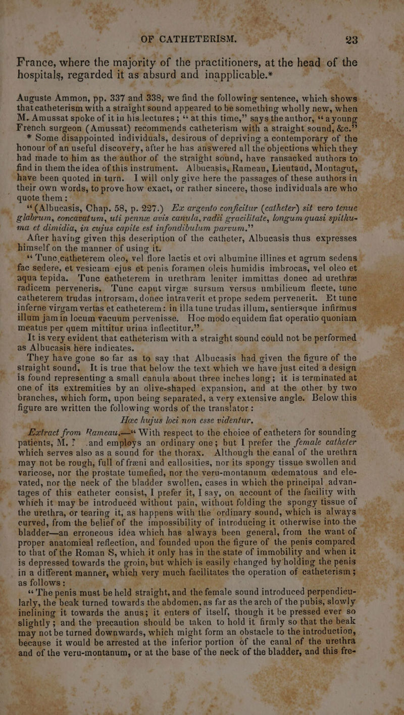 OF CATHETERISM. one France, where the majority of the practitioners, at the head of the hospitals, regarded it as absurd and inapplicable.* : mr, Auguste Ammon, pp. 337 and 338; we find the following sentence, which shows _ that catheterism with a straight sound appeared to be something wholly new, when M. Amussat spoke of it in his lectures; ** at this time,” says the author, “*ayounge = :. French surgeon (Amussat) recommends catheterism with a straight sound, &amp;c.” * Some disappointed individuals, desirous of depriving a contemporary of the = honour of an useful discovery, after he has answered all the objections which they had made to him as the author of the straight sound, have ransacked authors to: find in them the idea of this instrument. Albucasis, Rameau, Lieutaud, Montagnt, “have been quoted in turn. I will only give here the passages of these authors in their own words, to prove how exact, or rather sincere, those individuals are who quote them: — PAL ÈE QE « “(Albucasis, Chap. 58, p. 227.) Lx argento conficitur (catheter) sit vero tenue - glabrum, concavatum, uti penne avis canula, radii gracilitate, longum quasi spithu- ma et dimidia, in cujus capite est infondibulum parvum,” After having given this description of the catheter, Albucasis thus expresses _ himself on the manner of using it. . # Tune catheterem oleo, vel flore lactis et ovi albumine illines et agrum sedens — fac sedere, et vesicam ejus et penis foramen oleis humidis imbrocas, vel oleo et … | aqua tepida. Tune catheterem in urethram leniter immittas donec ad urethræ … … radicem perveneris. Tune caput virgæ sursum versus umbilicum flecte, tune catheterem trudas introrsam, donec intraverit et prope sedem pervenerit. Et tune | à inferne virgam vertas et catheterem: in illa tune trudas illum, sentiersque infirmus illam jam in locum vacuum pervenisse. Hoc modo equidem fiat operatioquoniam meatus per quem mittitur urina inflectitur.”’. PART 0 It is very evident that catheterism with a straight sound could not be performed k as Albucasis here indicates. NES They have gone so far as to say that Albucasis had given the figure of the ee straight sound. It is true that below the text which we have just cited a design +: is found representing a small canula about three inches long; it is terminated at | one of its extremities by an olive-shaped expansion, and at the other by two branches, which form, upon being separated, a very extensive angle. Belowthis == figure are written the following words of the translator : TS _ Heee hujus loci non esse videntur. ae Æxtract from Rameau=—* With respect to the choice of catheters for sounding dif patients, M. 7 .and employs an ordinary one; but I prefer the female catheler which serves also as a sound for the thorax. Although the canal of the urethra may not be rough, full of fræni and callosities, nor its spongy tissue swollen and varicose, nor the prostate tumefied, nor the veru-montanum edematous and ele- . vated, nor the neck of the bladder swollen, cases in which the principal advan- x tages of this catheter consist, I prefer it, I say, on account of the facility with ; ni _ which it may be introduced without pain, without folding the spongy tissue of the urethra, or tearing it, as happens with the ordinary sound, which is always) curved, from the belief of the impossibility of introducing it otherwise into the By Ns eat . bladder—an erroneous idea which has always been general, from the wantof = = proper anatomical reflection, and founded upon the figure of the penis compared to that of the Roman S, which it only has in the state of immobility and when it is depressed towards the groin, but which is easily changed by holding the penis in a different manner, which very much facilitates the operation of catheterism; _ ” as follows: ARE +: PNR ENTRER 2 HTC 4 «The penis must be held straight, and the female sound introduced perpendieu- larly, the beak turned towards the abd omen, as far as the arch of the pubis, slowly | inclining it towards the anus; it enters of itself, though it be pressed ever so _ slightly ; and the precaution should be taken to hold it firmly so that the beak ne. may not be turned downwards, which might form an obstacle to the introduction M _ because it would be arrested at the inferior portion of the canal of the urethra > and of the veru-montanum, or at the base of the neck of the bladder, and this fre- qj +  Che + Ae a