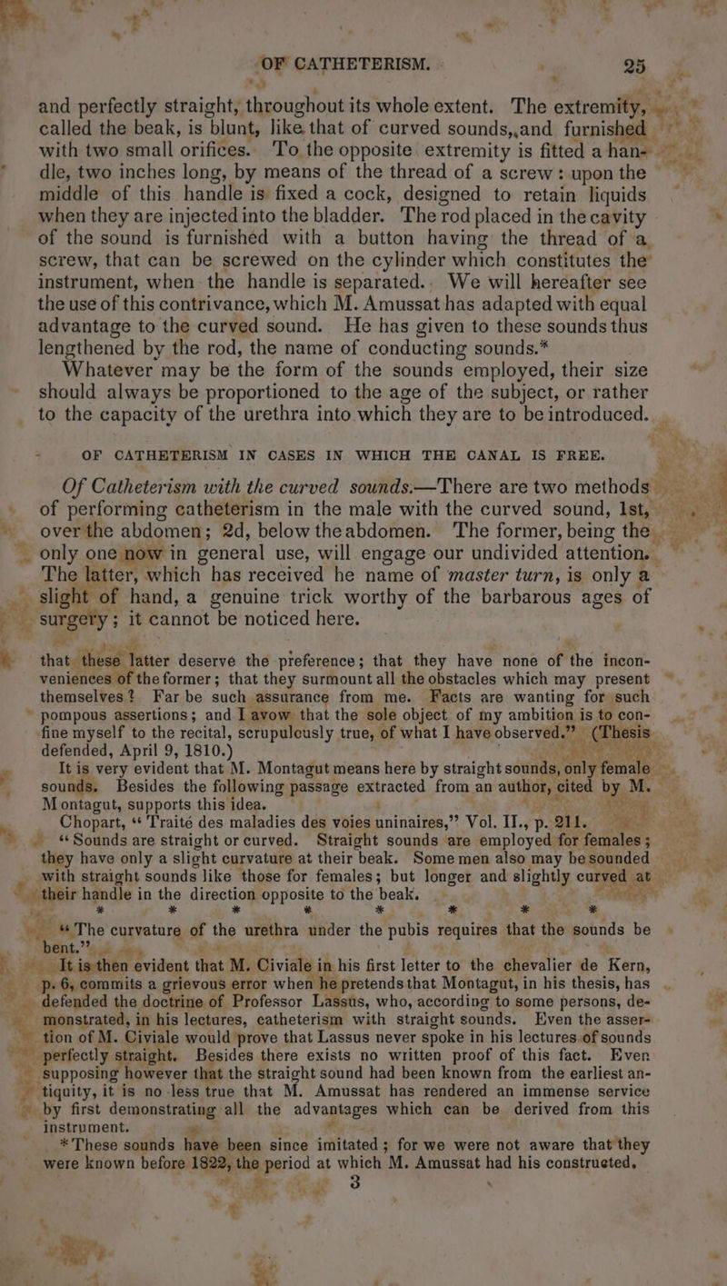 A ' with two small orifices. To the opposite extremity is fitted a han … dle, two inches long, by means of the thread of a screw: upon the ~ middle of this handle is fixed a cock, designed to retain liquids when they are injected into the bladder. ‘The rod placed in the cavity of the sound is furnished with a button having the thread of a screw, that can be screwed on the cylinder which constitutes the’ instrument, when the handle is separated.. We will hereafter see the use of this contrivance, which M. Amussat has adapted with equal advantage to the curved sound. He has given to these sounds thus lengthened by the rod, the name of conducting sounds.* Whatever may be the form of the sounds employed, their size should always be proportioned to the age of the subject, or rather to the capacity of the urethra into which they are to be introduced. _ 7 OF CATHETERISM IN CASES IN WHICH THE CANAL IS FREE. of performing catheterism in the male with the curved sound, Ist, _ ” overtthe abdomen; 2d, belowtheabdomen. The former, being the The latter, which has received he name of master turn, is only a slight of hand, a genuine trick worthy of the barbarous ages of à: surge y ; it cannot be noticed here. Ya à that these’ Riser deserve the preference ; that they have none of the incon- veniences of the former; that they surmount all the obstacles which may present ~ themselves? Far be such assurance from me. Facts are wanting for such * pompous assertions; and I avow that the sole object of my ambition is to con- fine myself to the recital, scrupulously true, of what I have observed.” : | (Thesis defended, April 9, 1810.) Re ae cs eS Ny » sounds. Besides the following passage panes from an aie, cited by M. | M ontagut, supports this idea. “AY 4 . Chopart, ‘ Traité des maladies des voies TRE OR Vol. IT., p- QI. 20 … “Sounds are straight or curved. Straight sounds are employed. for females ; they have only a slight curvature at their beak. Some men also may be sounded their handle i in the Gixestiong CRposite to the payé Hey i, *.. See wie “The curvature of the urethra ds i pubis requires that the sounds be bent.” k Heol isthéo Evident that M. Civiale i in his first letter to the Mévélier de Kors, £'E Be 6, commits a grievous error when he pretends that Montagut, i in his thesis, has_. _ defended the doctrine of Professor Lassus, who, according to some persons, de- a8 monstrated, in his lectures, catheterism with straight sounds. Even the asser- hes tion of M. Civiale would prove that Lassus never spoke i in his lectures of sounds perfectly straight. Besides there exists no written proof of this fact. Even + supposing however that the Straight sound had been known from the earliest an- … tiquity, it is no less true that M. Amussat has rendered an immense service Be by first aot ee all the advantages which can be derived from this instrument. * These sounds have been since imitated ; for we were not aware that they were known before 1822, the perio’ at which M. Amussat age his construeted, * Le î <+