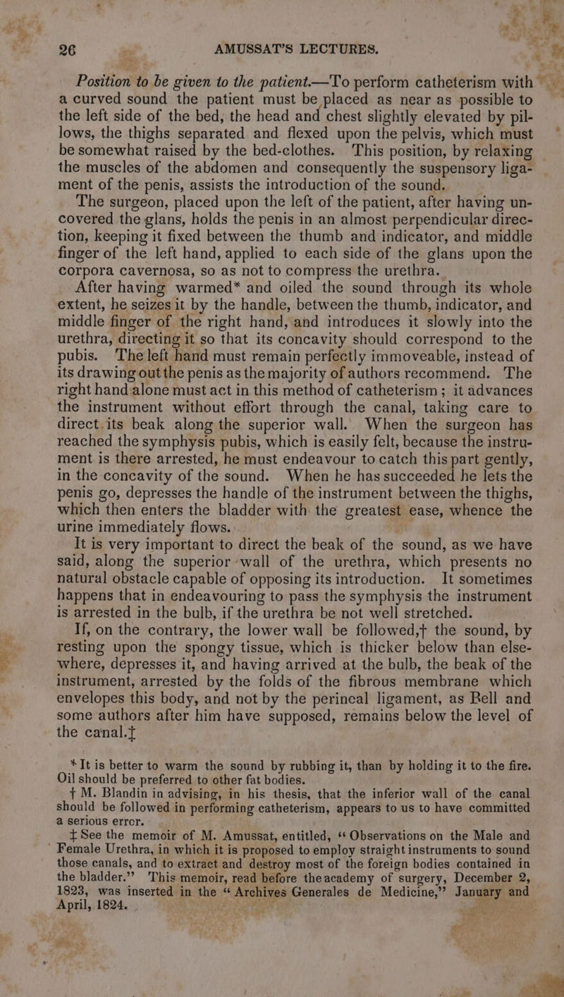 Position to be given to the patient.—To perform catheterism with * … a curved sound the patient must be placed as near as possibleto the left side of the bed, the head and chest slightly elevated by pil- lows, the thighs separated and flexed upon the pelvis, which must be somewhat raised by the bed-clothes. This position, by relaxing the muscles of the abdomen and consequently the suspensory liga- ment of the penis, assists the introduction of the sound. The surgeon, placed upon the left of the patient, after having un- covered the glans, holds the penis in an almost perpendicular direc- tion, keeping it fixed between the thumb and indicator, and middle finger of the left hand, applied to each side of the glans upon the corpora cavernosa, so as not to compress the urethra. After having warmed* and oiled the sound through its whole extent, he seizes it by the handle, between the thumb, indicator, and middle finger of the right hand, and introduces it slowly into the urethra, directing it so that its concavity should correspond to the pubis. ‘The left hand must remain perfectly immoveable, instead of its drawing out the penis as the majority of authors recommend. The right hand alone must act in this method of catheterism; it advances the instrument without effort through the canal, taking care to direct. its beak along the superior wall. When the surgeon has reached the symphysis pubis, which is easily felt, because the instru- ment is there arrested, he must endeavour to catch this part gently, in the concavity of the sound. When he has succeeded he lets the penis go, depresses the handle of the instrument between the thighs, which then enters the bladder with the greatest ease, whence the urine immediately flows. | It is very important to direct the beak of the sound, as we have said, along the superior wall of the urethra, which presents no natural obstacle capable of opposing its introduction. It sometimes happens that in endeavouring to pass the symphysis the instrument is arrested in the bulb, if the urethra be not well stretched. If, on the contrary, the lower wall be followed,t the sound, by resting upon the spongy tissue, which is thicker below than else- where, depresses it, and having arrived at the bulb, the beak of the instrument, arrested by the folds of the fibrous membrane which envelopes this body, and not by the perineal ligament, as Bell and some authors after him have supposed, remains below the level of the canal.ÿ * It is better to warm the sound by rubbing it, than by holding it to the fire. Oil should be preferred to other fat bodies. + M. Blandin in advising, in his thesis, that the inferior wall of the canal should be followed in performing catheterism, appears to us to have committed a serious error. ' {See the memoir of M. Amussat, entitled, ‘ Observations on the Male and ' Female Urethra, in which it is proposed to employ straight instruments to sound those canals, and to extract and destroy most of the foreign bodies contained in the bladder.”” This memoir, read before theacademy of surgery, December 2, 1823, was inserted in the “ Archives Generales de Medicine,” January and April, 1824. . . EE à | Re LOT À dx “ Je : P 5