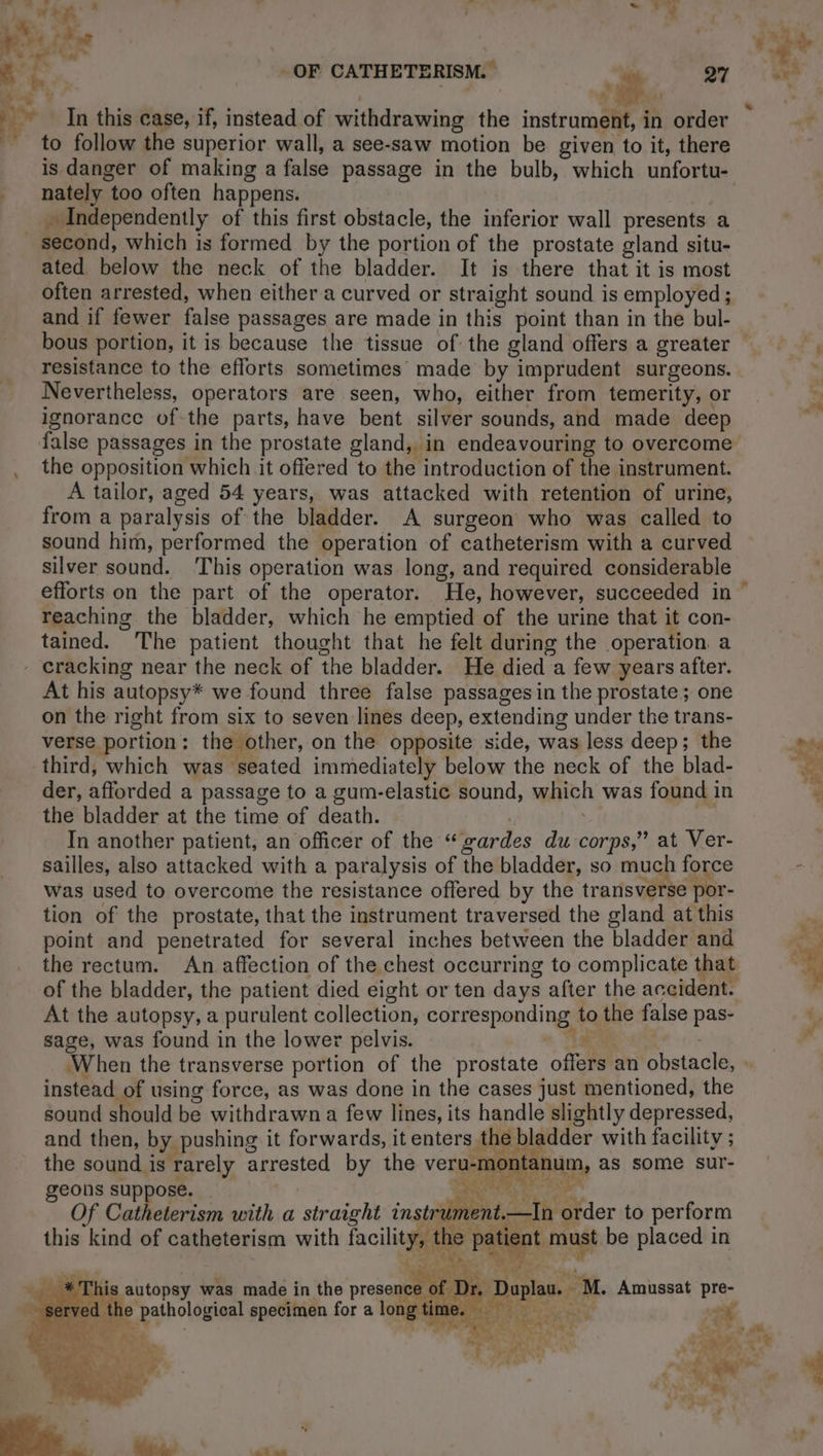 à i OF CATHETERISM. — | 27 Li a, nd In this case, if, instead of withdrawing the instrument, in order to follow the superior wall, a see-saw motion be given to it, there nately too often happens. second, which is formed by the portion of the prostate gland situ- ated below the neck of the bladder. It is there that it is most often arrested, when either a curved or straight sound is employed; and if fewer false passages are made in this point than in the bul- resistance to the efforts sometimes made by imprudent surgeons. Nevertheless, operators are seen, who, either from temerity, or ignorance of the parts, have bent silver sounds, and made deep false passages in the prostate gland, in endeavouring to overcome the opposition which it offered to the introduction of the instrument. A tailor, aged 54 years, was attacked with retention of urine, from a paralysis of the bladder. A surgeon who was called to sound him, performed the operation of catheterism with a curved silver sound. ‘This operation was long, and required considerable reaching the bladder, which he emptied of the urine that it con- tained. The patient thought that he felt during the operation a At his autopsy* we found three false passages in the prostate; one on the right from six to seven lines deep, extending under the trans- verse portion: the other, on the opposite side, was less deep; the third, which was seated immediately below the neck of the blad- der, afforded a passage to a gum-elastic sound, which was found in the bladder at the time of death. | | In another patient, an officer of the “gardes du corps,” at Ver- sailles, also attacked with a paralysis of the bladder, so much force was used to overcome the resistance offered by the transverse por- tion of the prostate, that the instrument traversed the gland at this point and penetrated for several inches between the bladder and At the autopsy, a purulent collection, corresponding to the false pas- sage, was found in the lower pelvis. ee instead of using force, as was done in the cases just mentioned, the sound should be withdrawn a few lines, its handle slightly depressed, and then, by pushing it forwards, it enters the bladder with facility ; the sound is rarely arrested by the veru-montanum, as some sur- geons suppose. | ee ' DATE, Of Catheterism with a straight instrument. is autopsy was made in the presence he pathological specimen for a long iC. Rede LA FER 705. ee \