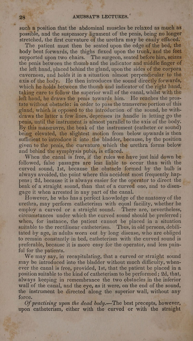 such a position that the abdominal muscles be relaxed as much as possible, and the suspensory ligament of the penis, being no longer stretched, the first curvature of the urethra may be easily effaced. _ The patient must then be seated upon the edge of the bed, the body bent forwards, the thighs flexed upon the trunk, and the fee supported upon two chairs. The surgeon, seated before him, se the penis between the thumb and the indicator an ee the left hand, placed behind the gland, upon the sides of the cory cavernosa, and holds it in a situation almost perpendicular t 3 H 1 11 KL. vi Wee) REE LA re Ss, axis of the body. He then introduces the sound directly forw ” jog or.» Ty ne - sd o «> which he holds between the thumb and indicator of the right hand, tak ng care to follow the superior wall of the canal, whilst with the sland, : is opposed to the introduction of the sound, he with- draws the latter a few lines, depresses its handle in letting go the eI 1e instrument is almost parallel to the axis of the body. By this maneew re, the beak of the instrument (catheter or sound) being elevated, the slightest motion from below upwards is then sufficient to intr duce it into the bladder, because, by the position given to the penis, the curvature which the urethra forms below and behind the symphysis pubis, is effaced. __ ve | When the canal is free, if the rules we have just laid down be followed, false passages are less liable to occur than with the curved sound, Ist, because the obstacle formed by the bulb is always avoided, the point where this accident most frequently hap- pens; 2d, because it is always easier for the operator to direct the beak of a straight sound, than that of a curved one, and to disen- gage it when arrested in any part of the canal. However, he who has a perfect knowledge of the anatomy of the urethra, may perform catheterism with equal facility, whether he employ a curved or a straight sound. There are, nevertheless, circumstances under which the curved sound should be preferred ; when, for instance, the patient cannot be placed in a situation suitable to the rectilinear catheterism. Thus, in old persons, debili- tated by age, in adults worn out by long disease, who are obliged to remain constantly in bed, catheterism with the curved sound is preferable, because it is more easy for the operator, and less pain- ful for the patients. 4 We may say, in recapitulating, that a curved or straight sound may be introduced into the bladder without much difficulty, when- ever the canal is free, provided, Ist, that the patient be placed in a position suitable to the kind of catheterism to be performed; 2d, that, always keeping in remembrance the two obstacles in the inferior wall of the canal, and the eye, as it were, on the end of the sound, the instrument be directed along the superior wall, without any force. Pans 5 Of practising upon the dead body.—The best precepts, however, upon catheterism, either with the curved or with the straight