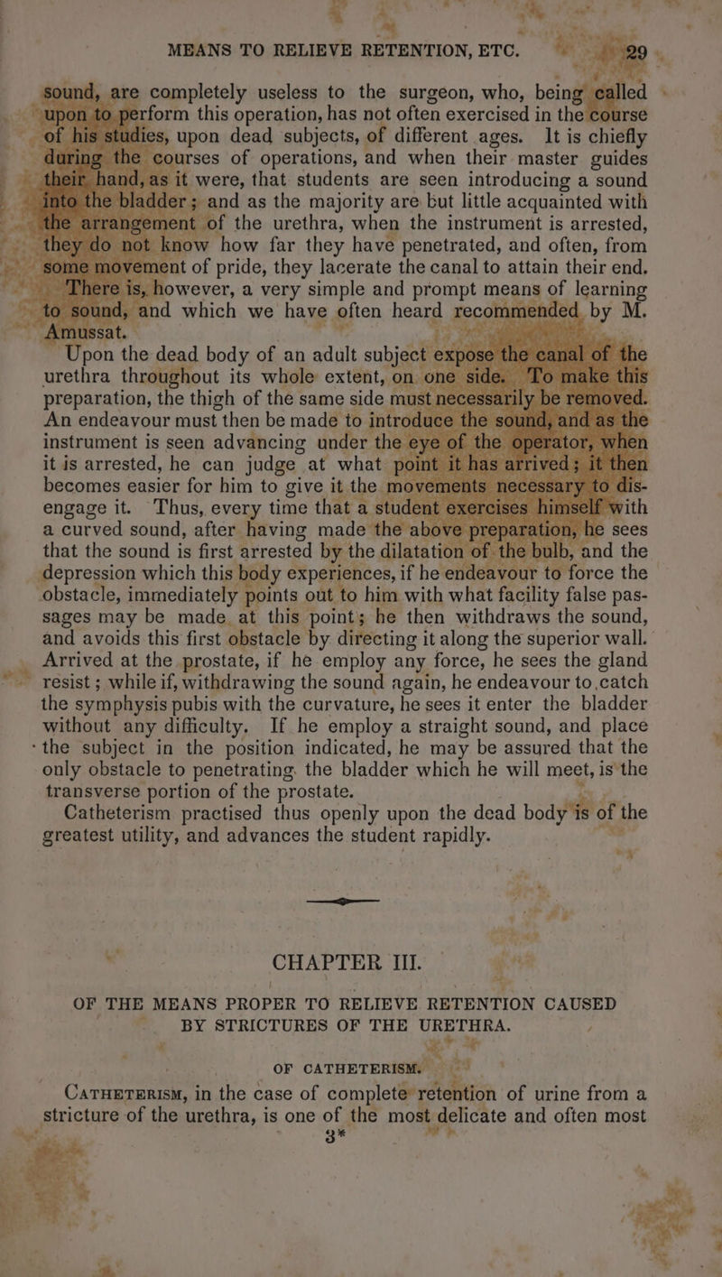 a à : ” : r 4 Nr. | ~ : _ ? are completely useless to the surgeon, who, being cal perform this operation, has not often exercised in the course dies, upon dead subjects, of different ages. It is chiefly courses of operations, and when their master guides as it were, that students are seen introducing a sound er; and as the majority are but little acquainted with ment of the urethra, when the instrument is arrested, know how far they have penetrated, and often, from nent of pride, they lacerate the canal to attain their end. , however, a very simple and prompt means of learning | ind, and which we have often heard recommended by M. ~ Amt ssat. x | BS y ts RU RD er ‘Upon the dead body of an adult subject urethra throughout its whole extent, on. preparation, the thigh of the same side mus instrument is seen advancing under the it is arrested, he can judge at what po LE ns n'oTxIneG depression which this body experiences, if he endeavour Catheterism practised thus openly upon the dead body is of the greatest utility, and advances the student rapidly. TM wy . % ue + | , ve. ét 7 CHAPTER III. — gent OF THE MEANS PROPER TO RELIEVE RETENTION CAUSED | BY STRICTURES OF THE URETHRA. : x Ge?” 2 Hi OF CATHETERISM |. CATHETERISM, in the case of complete’ retention of urine from a stricture of the urethra, is one of the most delicate and often most 3* LE