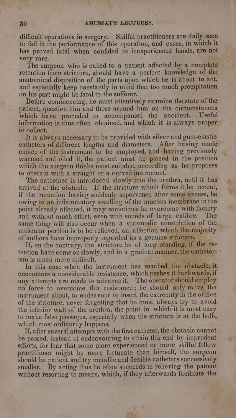 difficult operations in surgery. Skilful practitioners are daily seen to fail in the performance of this operation, and cases, in which it has proved fatal when confided to inexperienced hands, are not very rare. shh The surgeon who is called to a patient. affected by a complete . retention from stricture, should have a perfect knowledge of the anatomical disposition of the parts upon which he is about to act, and especially keep constantly in mind that too much precipitation on his part might be fatal to the sufferer. Before commencing, he must attentively examine the state of the patient, question him and those around him on the circumstances which have preceded or accompanied the accident. Useful information is thus often obtained, and which it is always proper to collect. It is always necessary to be provided with silver and gum-elastic catheters of different lengths and diameters. After having made choice of the instrument to be employed, and having previously warmed and oiled it, the patient must be placed in the position which the surgeon thinks most suitable, according as he proposes to operate with a straight or a curved instrument. The cathether is introduced slowly into the urethra, until it. has arrived at the obstacle. If the stricture which forms it be recent, if the retention having suddenly supervened after some excess, be owing to an inflammatory swelling of the mucous membrane in the point already affected, it may sometimes be overcome with facility and without much effort, even with sounds of large calibre. ‘The same thing will also occur when a spasmodic constriction of the muscular portion is to be relieved, an. affection which the majority © of authors have improperly regarded as a genuine stricture. _ If, on the contrary, the stricture be of long standing, if the re- tention have come on slowly, and in a gradual manner, the catheter- : ism is much more difficult. meee eS Va In this case when the instrument has reached the obstacle, it encounters a considerable resistance, which pushes it backwards, if any attempts are made to advanceit. The operator should employ no force to overcome this resistance; he should only move the instrument about, to endeavour to insert the extremity in the orifice of the stricture, never forgetting that he must always try to avoid the inferior wall of the urethra, the point in which it is most easy to inake false passages, especially when the stricture 1s at the bulb, which most ordinarily happens. If, after several attempts with the first catheter, the obstacle cannot : be passed, instead of endeavouring to attain this end by imprudent efforts, for fear that some more experienced or more skilful fellow practitioner might be more fortunate than himself, the surgeon should be patient and try metallic and flexible catheters successively smaller. By acting thus he often succeeds in relieving the patient without resorting to means, which, if they afterwards facilitate the ÿ.