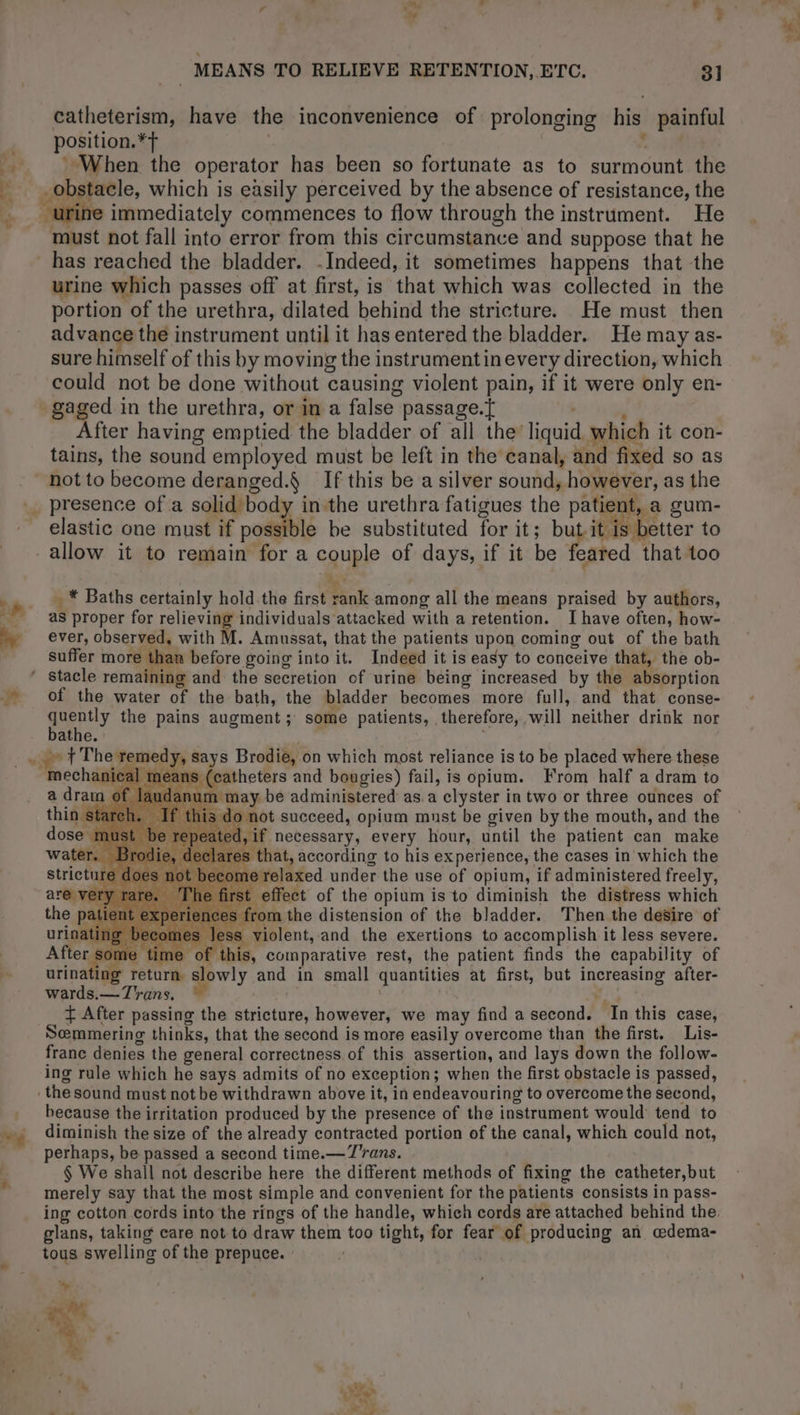 ‘1 an | 4 + oF catheterism, have the inconvenience of prolonging his painful position. *f When the operator has been so fortunate as to surmount the ob tacle, which is easily perceived by the absence of resistance, the immediately commences to flow through the instrument. He has reached the bladder. Indeed, it sometimes happens that the portion of the urethra, dilated behind the stricture. He must then advance the instrument until it has entered the bladder. He may as- sure himself of this by moving the instrumentin every direction, which could not be done without causing violent pain, if it were only en- After having emptied the bladder of all the’ liquid which it con- tains, the sound employed must be left in the canal, and fixed SO as . presence of a solid body inthe urethra fatigues the patient, t, a gum- elastic one must if poss le be substituted for it; bu it. better to _ * Baths certainly hold.the first Bink among all the means praised by authors, as proper for relieving individuals attacked with a retention. Ihave often, how- ever, observed, with M. Amnssat, that the patients upon coming out of the bath suffer more before going into it. Indeed it is easy to conceive that, the ob- of the water of the bath, the bladder becomes more full, and that conse- auppily the pains augment ; some patients, therefore, will neither drink nor athe. t The remedy, Says Brodie, on which most reliance is to be placed where these mechanical means (catheters and bougies) fail, is opium. From half a dram to a dram of laud: num may be administered: as. a clyster in two or three ounces of thin sta f this do not succeed, opium must be given by the mouth, and the dose must be repeated, if necessary, every hour, until the patient can make water. Brodie, declares that, according to his experience, the cases in which the strict 10t become relaxed under the use of opium, if administered freely, are ver . The effect of the opium is to diminish the distress which the patie cpel s from the distension of the bladder. Then the désire of urinating becomes less Patent, and the exertions to accomplish it less severe. some time of this, comparative rest, the patient finds the capability of ‘ing : Teturie slowly and in small quantities at first, but increasing after- wards.— Trans. , Ÿ After passing the stricture, however, we may find a second. ‘In this case, Semmering thinks, that the second is more easily overcome than the first. Lis- frane denies the general correctness of this assertion, and lays down the follow- ing rule which he says admits of no exception; when the first obstacle is passed, because the irritation produced by the presence of the instrument would tend to diminish the size of the already contracted portion of the canal, which could not, perhaps, be passed a second time. —T'rans. § We shall not describe here the different methods of fixing the catheter,but merely say that the most simple and convenient for the patients consists in pass- glans, taking care not to draw them too tight, for fear of producing an œdema- tous swelling of the prepuce. + S dhe ear, =