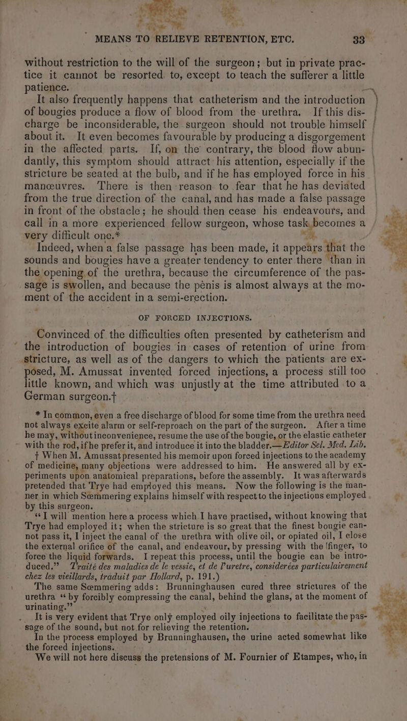 ni  a) s * , Er Por Me Rie ) 5 - pn « Se al without restriction to the will of the surgeon; but in private prac- tice it cannot be resorted to, except to teach the suflerer a little It also frequently happens that catheterism and the introduction of bougies produce a flow of blood from the urethra. If this dis- about it. It even becomes favourable by producing a disgorgement in the affected parts. If, on the contrary, the blood flow abun- stricture be seated at the bulb, and if he has employed force in his manœuvres. There is then reason to fear that he has deviated from the true direction of the canal, and has made a false passage in front of the obstacle; he should then cease his endeavours, and call in a more experienced fellow surgeon, whose task, becomes a very difficult one.* | “ot Indeed, when a false passage has been made, it appears that the sounds and bougies have a greater tendency to enter there than in the opening of the urethra, because the circumference of the pas- sage is swollen, and because the pénis is almost always at the mo- ment of the accident in a semi-erection. + OF FORCED INJECTIONS. Convinced of the difficulties often presented by catheterism and ‘ the introduction of bougies in cases of retention of urine from stricture, as well as of the dangers to which the patients are ex- posed, M. Amussat invented forced injections, a process still too little known, and which was unjustly at the time attributed to a German surgeon.t | * In common, even a free discharge of blood for some time from the urethra need not always excite alarm or self-reproach on the part of the surgeon. After a time he may, without inconvenience, resume the use of the bougie, or the elastic catheter with the rod, ifhe prefer it, and introduce it into the bladder.—Æditor Sel. Med. Lab. + When M. Amussat presented his memoir upon forced injections to the academy of medicine, many objections were addressed to him. He answered all by ex- periments upon anatomical preparations, before the assembly. It was afterwards pretended that Trye had employed this means. Now the following is the man- ner in which Semmering explains himself with respect to the injections employed by this surgeon. _ a “I will mention here a process which I have practised, without knowing that Trye had employed it; when the stricture is so great that the finest bougie can- not pass it, I inject the canal of the urethra with olive oil, or opiated oil, I close the external orifice of the canal, and endeavour, by pressing with the /finger, to force the liquid forwards. I repeat this process, until the bougie can be intro- duced.” Traité des maladies de le vessie, et de l’uretre, considerées particulairement chez les vieillards, traduit par Hollard, p. 191.) | The same Semmering adds: Brunninghausen cured three strictures of the urethra ‘by forcibly compressing the canal, behind the glans, at the moment of urinating.” iles. Re r It is very evident that Trye only employed oily injections to facilitate the pas- sage of the sound, but not for relieving the retention. | + In the process employed by Brunninghausen, the urine acted somewhat like the forced injections. | We will not here discuss the pretensions of M. Fournier of Etampes, who, in