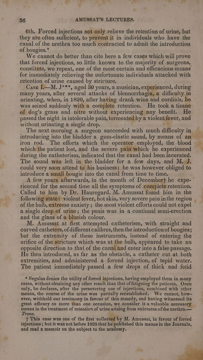 6th. Forced injections not only relieve the retention of urine, but they are often sufficient, to prevent it in individuals who have the canal of the urethra too much contracted to admit the introduction of bougies.* We cannot do better than cite here a few cases which will prove that forced injections, so little known to the majority of surgeons, constitute, we repeat, one of the most certain and eflicacious means for immediately relieving the unfortunate individuals attacked with retention of urine caused by stricture. Case [—M. J***, aged 30 years, a musician, experienced, during many years, after several attacks of blennorrhagia, a difficulty in urinating, when, in 1820, after having drank wine and cordials, he was seized suddenly with a complete retention. He took a tisane of dog’s grass and nitre without experiencing any benefit. He passed the night in intolerable pain, tormented by a violent fever, and without ur inating, a single drop. 7 The next morning a surgeon succeeded with much difficulty in introducing into the bladder a gum-elastic sound, by means of an iron rod. The efforts which the operator employed, the blood which the patient lost, and the severe pain which he experienced during the catheterism, indicated that the canal had been lacerated. The sound was left in the bladder for a few days, and M. J. could very soon attend to his business; he was however obliged to introduce a small bougie into the canal from time to time. A few years afterwards, in the month of December} he expe- rienced for the second time all the symptoms of complete retention. Called to him by Dr. Hauregard, M. Amussat found him in the following state: violent fever, hot skin, very severe pain in the region of the bulb, extreme anxiety ; the most violent efforts could not expel a single drop of urine; the penis was in a continual semi-erection and the glans of a blueish colour. M. Amussat at first attempted catheterism, with straight and curved catheters, of different calibres, then the introduction of bougies; but the extremity of.these instruments, instead of entering the orifice of the stricture which was at the bulb, appeared to take an opposite direction to that of the canal and enter into a false passage. He then introduced, as far as the obstacle, a catheter cut at both extremities, and administered a forced injection, of tepid water. The patient immediately passed a few drops of thick and fetid ~ * Segalas denies the utility of forced injections, having employed them in many cases, without obtaining any other result than that of fatiguing the patients. Once only, he declares, after the persevering use of injections, combined with other means, the course of the urine was partially reestablished. We cannot, how- ever, withhold our testimony in favour of this remedy, and having witapadell its great efficacy on more than one occasion, we consider it a valuable accessory Trans in the treatment of retention of urine arising from strictures of the urethra.— rans t This case was one of the first éoled Es M. Amussat, in favour of forced injections ; but it was not before 1825 that he published this means in the Journals, and read a memoir on the subject to the academy. me