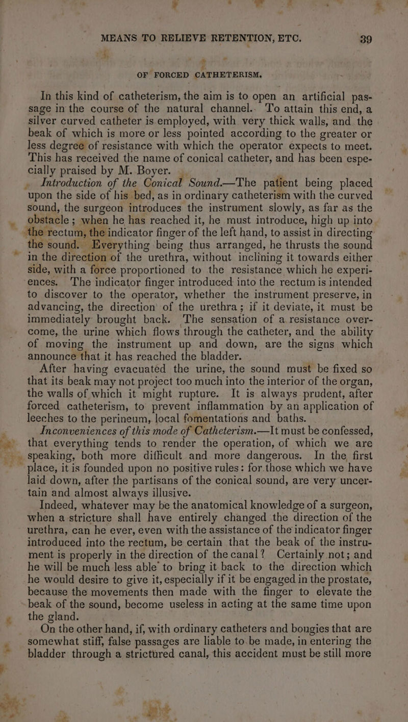 4 ds dus 7” MEANS TO RELIEVE RETENTION, ETC. 39 4, ' 2 # ? OF FORCED CATHETERISM. In this kind of catheterism, the aim is to open an artificial pas- sage in the course of the natural channel.. To attain this end, a silver curved catheter is employed, with very thick walls, and the beak of which is more or less pointed according to the greater or less degree of resistance with which the operator expects to meet. This has received the name of conical catheter, and has been espe- cially praised by M. Boyer. | Ps Introduction of the Conical Sound.—The patient being placed upon the side of his bed, as in ordinary catheterism with the curved sound, the surgeon introduces the instrument slowly, as far as the in the direction of the urethra, without inclining it towards either side, with a force proportioned to the resistance which he experi- ences. The indicator finger introduced into the rectum is intended to discover to the operator, whether the instrument preserve, in advancing, the direction’ of the urethra; if it deviate, it must be immediately brought back. The sensation of a resistance over- come, the urine which flows through the catheter, and the Shy +, a announce that it has reached the bladder. After having evacuatéd the urine, the sound must be fixed so that its beak may not project too much into the interior of the organ, the walls of which it might rupture. It is always prudent, after forced catheterism, to prevent inflammation by an application of leeches to the perineum, local fomentations and baths. Inconveniences of this mode of Catheterism.—It must be confessed, that everything tends to render the operation, of which we are laid down, after the partisans of the conical sound, are very uncer- tain and almost always illusive. Indeed, whatever may be the anatomical knowledge of a surgeon, when a stricture shall have entirely changed the direction of the urethra, can he ever, even with the assistance of the indicator finger introduced into the rectum, be certain that the beak of the instru- ment is properly in the direction of the canal? Certainly not; and he will be much less able to bring it back to the direction which he would desire to give it, especially if it be engaged in the prostate, because the movements then made with the finger to elevate the beak of the sound, become useless in acting at the same time upon the gland. On the other hand, if, with ordinary catheters and bougies that are somewhat stiff, false passages are liable to be made, in entering the bladder through a strictured canal, this accident must be still more