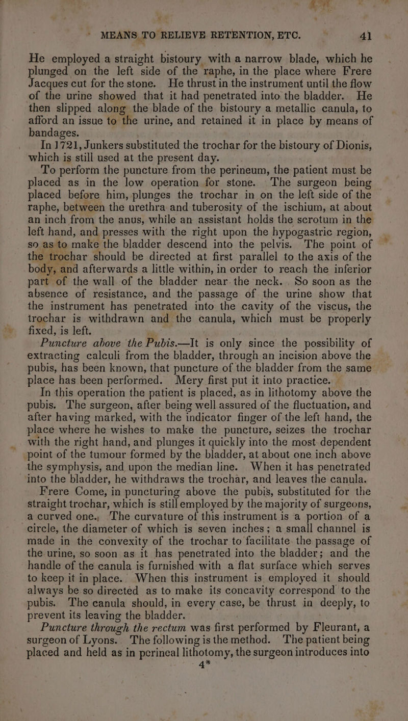 NT $ MEANS .TO RELIEVE RETENTION, ETC. ° 41 He employed a straight bistoury. with a narrow blade, which he plunged on the left ‘side of the ‘raphe, i in the place where Frere Jacques cut for the stone. He thrust in the instrument until the flow of the urine showed that it had penetrated into the bladder. He then slipped along the blade of the bistoury a metallic canula, to afford an issue to the urine, and retained it in place by means of bandages. _ In 1721, Junkers substituted the trochar for the bistoury of Dionis, which is still used at the present day. To perform the puncture from the perineum, the patient must be placed as in the low operation for stone. The surgeon being placed before him, plunges the trochar in on the left side of the raphe, between the urethra and tuberosity of the ischium, at about an inch from the anus, while an assistant holds the scrotum in the left hand, and presses with the right upon the hypogastric region, so as to make the bladder descend into the pelvis. The point of the trochar should be directed at first parallel to the axis of the body, and afterwards a little within, in order to reach the inferior part of the wall of the bladder near the neck. . So soon as the absence of resistance, and the passage of the urine show that the instrument has penetrated into the cavity of the viscus, the trochar is withdrawn and the canula, which must be properly fixed, is left. Puncture above ‘the Pubis.—It is only since the possibility of extracting calculi from the bladder, through an incision above the pubis, has been known, that puncture of the bladder from the same place has been performed. Mery first put it into practice. In this operation the patient is placed, as in lithotomy above the pubis. The surgeon, after being well assured of the fluctuation, and after having marked, with the indicator finger of the left hand, the place where he wishes to make the puncture, seizes the trochar with the right hand, and plunges it quickly into the most dependent point of the tumour formed by the bladder, at about one inch above the symphysis, and upon the median line. When it has penetrated into the bladder, he withdraws the trochar, and leaves the canula. Frere Come, in puncturing above the pubis, substituted for the straight trochar, which is still employed by the majority of surgeons, a curved one. The curvature of this instrument is a portion of a circle, the diameter of which is seven inches; a small channel is made in the convexity of the trochar to facilitate. the passage of the urine, so soon as it has penetrated into the bladder; and the handle of the canula is furnished with a flat surface which serves to keep it in place. When this instrument is employed it should always be so directed as to make its concavity correspond to the pubis. The canula should, in every case, be thrust in deeply; to prevent its leaving the bladder. Puncture through the rectum was first ome by Fleurant, a surgeon of Lyons. The following is the method. The patient being placed and held as in perineal lithotomy, the surgeon introduces into 4*