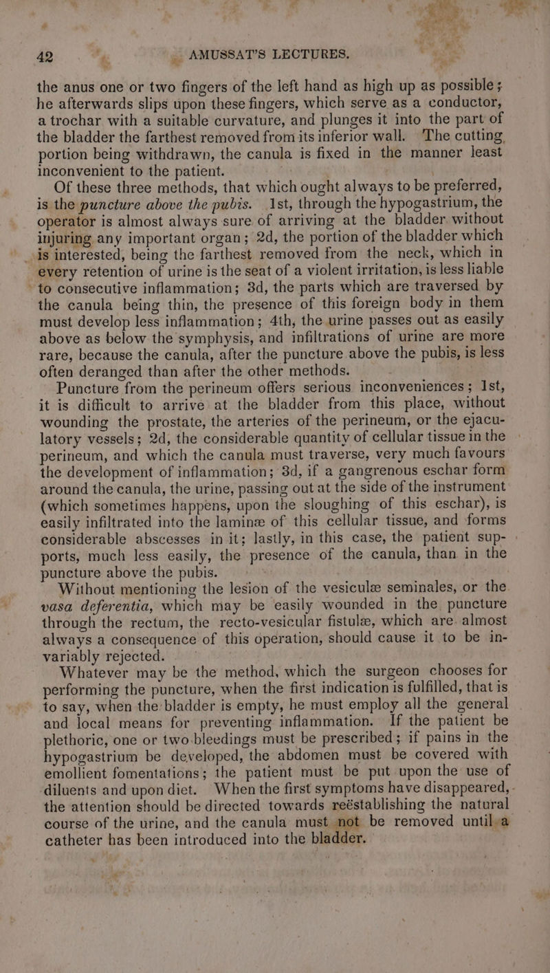 Ci 42 ft  AMUSSAT’S LECTURES, the anus one or two fingers of the left hand as high up as possible ; he afterwards slips upon these fingers, which serve as a conductor, a trochar with a suitable curvature, and plunges it into the part of portion being withdrawn, the canula is fixed in the manner least inconvenient to the patient. if | Of these three methods, that which ought always to be preferred, is the puncture above the pubis. 1st, through the hypogastrium, the operator is almost always sure of arriving at the bladder. without injuring any important organ; 2d, the portion of the bladder which is interested, being the farthest removed from the neck, which in every retention of urine is the seat of a violent irritation, is less liable * to consecutive inflammation; 3d, the parts which are traversed by the canula being thin, the presence of this foreign body in them must develop less inflammation; 4th, the urine passes out as easily above as below the symphysis, and infiltrations of urine are more rare, because the canula, after the puncture above the pubis, is less often deranged than after the other methods. | Puncture from the perineum offers serious inconveniences; Ist, it is difficult to arrive at the bladder from this place, without wounding the prostate, the arteries of the perineum, or the ejacu- latory vessels; 2d, the considerable quantity of cellular tissue in the perineum, and which the canula must traverse, very much favours the development of inflammation; 3d, if a gangrenous eschar form around the canula, the urine, passing out at the side of the instrument (which sometimes happens, upon the sloughing of this eschar), is easily infiltrated into the laminæ of this cellular tissue, and forms ports, much less easily, the presence of the canula, than in the puncture above the pubis. vasa deferentia, which may be easily wounded in the. puncture through the rectum, the recto-vesicular fistulæ, which are. almost always a consequence of this operation, should cause it to be in- variably rejected. | Whatever may be the method, which the surgeon chooses for performing the puncture, when the first indication is fulfilled, that is to say, when the bladder is empty, he must employ all the general and local means for preventing inflammation. If the patient be plethoric, one or two bleedings must be prescribed; if pains in the hypogastrium be developed, the abdomen must be covered with emollient fomentations; the patient must be put upon the use of the attention should be directed towards reéstablishing the natural catheter has been introduced into the bla Ider.