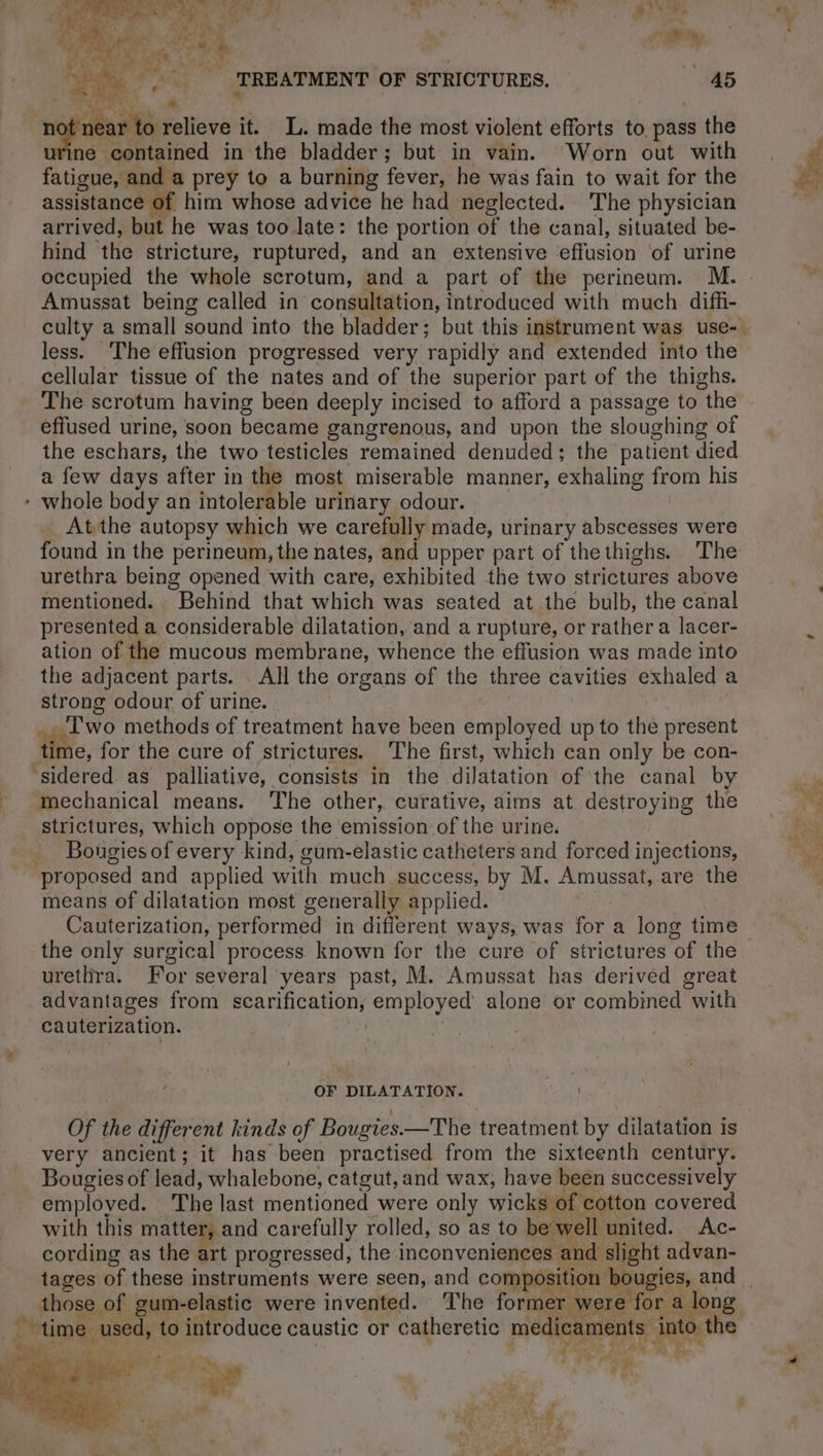 fatigue, and a prey to a burning fever, he was fain to wait for the assistance of him whose advice he had neglected. The physician arrived, but he was too late: the portion of the canal, situated be- hind the stricture, ruptured, and an extensive effusion of urine Amussat being called in consultation, introduced with much diffi- less. The effusion progressed very rapidly and extended into the cellular tissue of the nates and of the superior part of the thighs. The scrotum having been deeply incised to afford a passage to the effused urine, soon became gangrenous, and upon the sloughing of the eschars, the two testicles remained denuded; the patient died a few days after in the most miserable manner, exhaling from his - whole body an intolerable urinary odour. _ Atthe autopsy which we carefully made, urinary abscesses were found in the perineum, the nates, and upper part of thethighs. The urethra being opened with care, exhibited the two strictures above mentioned. Behind that which was seated at the bulb, the canal presented a considerable dilatation, and a rupture, or rather a lacer- ation of the mucous membrane, whence the effusion was made into the adjacent parts. All the organs of the three cavities exhaled a strong odour of urine. | _. Two methods of treatment have been employed up to the present time, for the cure of strictures. The first, which can only be con- ‘sidered as palliative, consists in the dilatation of the canal by mechanical means. The other, curative, aims at destroying the strictures, which oppose the emission of the urine. _ Bougiesof every kind, gum-elastic catheters and forced injections, proposed and applied with much success, by M. Amussat, are the means of dilatation most generally applied. the only surgical process known for the cure of strictures of the urethra. For several years past, M. Amussat has derived great advantages from scarification, employed alone or combined with cauterization. | | OF DILATATION. Cour those of gum-elastic were invented. ‘The former were for a long _ used, to introduce caustic or catheretic me aments into the ee 4 Owes t er À Le 2