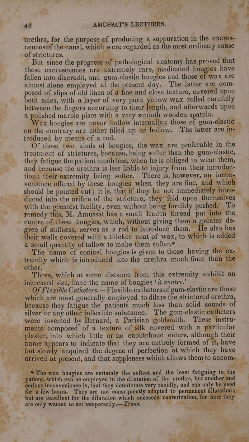 urethra, for the purpose of producing a suppuration in the excres- cences of the canal, which were regarded as the most ordinary cause of strictures. * ie | _ But since the progress of pathological anatomy has proved tha these excrescences are extremely rare, medicated bougies have fallen into discredit, and gum-elastic bougies and those of wax are almost alone employed at the present day. The latter are com- posed of slips of old linen of a fine and close texture, covered upon both sides, with a layer of very pure yellow wax rolled carefully between the fingers according to their length, and afterwards upon a polished marble plate with a very smooth wooden spatula. Wax bougies are never hollow internally; those of gum-elastic . on the contrary are either filled up or hollow. The latter are in- troduced by means of a rod. ee . d Of these two kinds of bougies, the wax are preferable in the treatment of strictures, because, being softer than the gum-elastic, . they fatigue the patient much less, when he is obliged to wear them, and because the urethra is less liable to injury from their introduc- tion; their extremity being softer. There is, however, an incon- venience offered by these bougies when they are fine, and whic! should be pointed out ; it is, that if they be not immediately intro-_ duced into the orifice of the stricture, they fold upon themselves with the greatest facility, even without being forcibly pushed. To remedy this, M. Amussat has a small leaden thread put into the centre of these bougies, which, without giving them a greater de- gree of stiffness, serves as a rod to introduce them. He also has their walls covered with a thicker coat of wax, to which is added a small quantity of tallow to make them softer.* . rh | The name of conical bougies is given to those having the ex- tremity which is introduced into the urethra much finer than the — other. — td : Those, which at some distance from this extremity exhibit an increased size, have the name of bougies ‘à ventre. wh Of Flexible Catheters.—F lexible catheters of gum-elastic are those which are most generally employed to dilate the strictured urethra, because they fatigue the patients much less than solid sounds of silver or any other inflexible substance. The gum-elastic catheters were invented by Bernard, a Parisian goldsmith. These instru- ments composed of a texture of silk covered with a particular plaster, into which little or no caoutchouc enters, although their name appears to indicate that they are entirely formed of it, have but slowly acquired the degree of perfection at which they have 4 ay ee _ %* The wax bougies are certainly the softest and the least fatiguing to the patient, which can be employed in the dilatation of the urethra, but another and serious inconvenience is, that they deteriorate very rapidly, and can only be used for a few hours. They are not consequently adapted to permanent di ation; but are excellent for the dilatation which succeeds cauterization, for. here they are only wanted to act temporarily.—Zrans. | rite | ee aa +