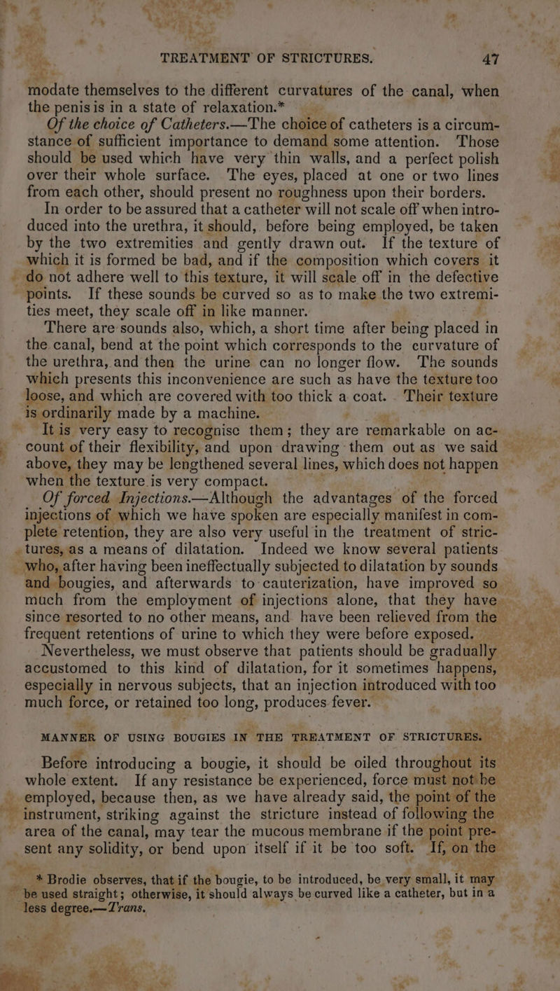 modate themselves to the different curvatures of the canal, when the penis is in a state of relaxation* __ Of the choice of Catheters.—The choice of catheters is a circum- stance of sufficient importance to demand some attention. Those should be used which have very thin walls, and a perfect polish over their whole surface. The eyes, placed at one or two lines from each other, should present no roughness upon their borders. In order to be assured that a catheter will not scale off when intro- duced into the urethra, it should, before being employed, be taken by the two extremities and gently drawn out. If the texture of which it is formed be bad, and if the composition which covers it 4 points. If these sounds be curved so as to make the two extremi- ties meet, they scale off in like manner. j There are sounds also, which, a short time after being placed in the canal, bend at the point which corresponds to the curvature of the Bretirn' and then the urine can no longer flow. The sounds which presents this inconvenience are such as have the texture too loose, and which are covered with too thick a coat. Their texture 1s ordinarily made by a machine. 4 It is very easy to recognise them; they at are remarkable on ac- above, they may be lengthened several lines, which does not happen when the texture is very compact. Of forced Injections.—Although the advantages of the forced injections of which we have spoken are especially manifest in com- plete retention, they are also very useful in the treatment of stric- - tures, as a means of dilatation. Indeed we know several patients frequent retentions of urine to which they were before exposed. _ especially in nervous subjects, that an injection introduced with too much force, or retained too long, produces. fever. az Before introducing a bougie, it should be oiled throughout its: whole extent. If any resistance be experienced, force mines pemloyed, because then, as we have already said, the point of the — instrument, striking against the stricture instead of following the area of the canal, may tear the mucous membrane if the point pre-. “be used straight; otherwise, it should always be curved like a catheter, butin a ‘Mess degree —Trans, a AE