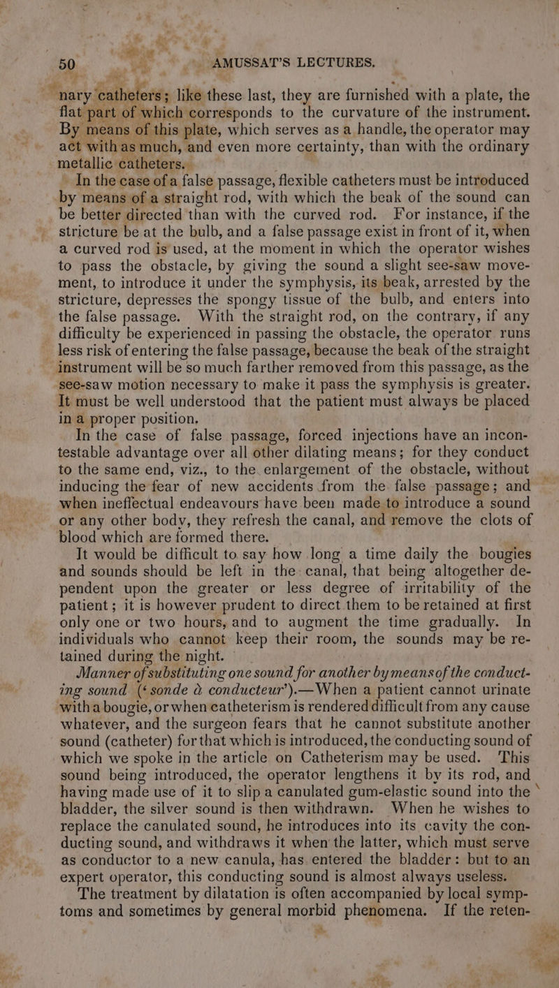 Mig! DT « | | “nary ‘catheters; like these last, they are furnished with a plate, the flat part of which corresponds to the curvature of the instrument. By means of this plate, which serves as a handle, the operator may act with as much, and even more certainty, than with the ordinary metallic catheters. In the case ofa false passage, flexible catheters must be introduced by means of a straight rod, with which the beak of the sound can be better directed than with the curved rod. For instance, if the stricture be at the bulb, and a false passage exist in front of it, when a curved rod is used, at the moment in which the operator wishes to pass the obstacle, by giving the sound a slight see-saw move- ment, to introduce it under the symphysis, its beak, arrested by the stricture, depresses the spongy tissue of the bulb, and enters into the false passage. With the straight rod, on the contrary, if any difficulty be experienced in passing the obstacle, the operator runs less risk of entering the false passage, because the beak of the straight instrument will be so much farther removed from this passage, as the see-saw motion necessary to make it pass the symphysis is greater. It must be well understood that the patient must always be placed in a proper position. In the case of false passage, forced injections have an incon- testable advantage over all other dilating means; for they conduct to the same end, viz., to the enlargement of the obstacle, without inducing the fear of new accidents from the. false passage; and when ineffectual endeavours have been made to introduce a sound or any other body, they refresh the canal, and remove the clots of blood which are formed there. | It would be difficult to say how long a time daily the bougies and sounds should be left in the: canal, that being altogether de- pendent upon the greater or less degree of irritability of the patient ; it is however prudent to direct them to be retained at first only one or two hours, and to augment the time gradually. In individuals who cannot keep their room, the sounds may be re- tained during the night. Manner of substituting one sound for another by meansof the conduct- ing sound (‘sonde à conducteur’).— When a patient cannot urinate witha bougie, or when catheterism is rendered difficult from any cause whatever, and the surgeon fears that he cannot substitute another sound (catheter) fur that which is introduced, the conducting sound of which we spoke in the article on Catheterism may be used. This sound being introduced, the operator lengthens it by its rod, and having made use of it to slip a canulated gum-elastic sound into the ‘ bladder, the silver sound is then withdrawn. When he wishes to replace the canulated sound, he introduces into its cavity the con- ducting sound, and withdraws it when the latter, which must serve as conductor to a new canula, has entered the bladder: but to an expert operator, this conducting sound is almost always useless. The treatment by dilatation is often accompanied by local symp- toms and sometimes by general morbid phenomena. If the reten- ie