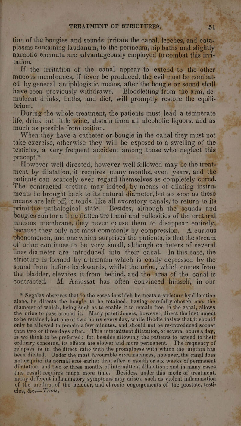 tion of the bougies and sounds irritate the ess ches plasms containing laudanum, to the perineum, hip batl narcotic enemata are advantageously employe: rey tation. a FAP 4: : If the irritation of the canal appear to extend to 1 ed by general antiphlogistic means, after the bougie or a shall have been previously withdrawn. . Bloodletting from ei arm, de- . He drinks, baths, and diet, will promptly restore he equili- rium. ' During the whole treatment, the patients must lead a temperate lifé, drink but little wine, abstain from all alcoholic liquors, and as much as possible from coition. | When they have a catheter or. bougie in the canal they must not precept.* However well directed, however well followed may be the treat ment by dilatation, it requires many months, even years, and th patients can scarcely ever regard themselves as completely cured. The contracted urethra may indeed, by means of dilating instru- ments be brought back to its natural diameter, but so soon as these means are left off, it tends, like all excretory canals, to return to its ri itive pathological state. Besides, although the sounds and bougies can for a time flatten the fræni and callosities of the urethral mucous membrane, they never cause them to disappear entirely, pion they only act most commonly by compression, A curious enomenon, and one which surprises the patients, is that the stream of urine continues to be very small, although catheters of several - lines diameter are introduced into their canal. In this case, the stricture is formed by a frænum which is easily depressed by the sound from before backwards, whilst the urine, which comes from the bladder, elevates it. from behind, and the area of the canal is $, x (4 4 ti: * Segalas dre that in the cases in which he treats a stricture by dilatation alone, he directs the bougie to be retained, having carefully chosen one, the diameter of which, being such as to enable it to remain free in the canal, allows the urine to pass around it. | Many practitioners, however, direct the instrument to be retained, but one or two hours every day, while Brodie insists that it should only be allowed to remain a few minutes, and should not be re-introduced sooner than two or three days after. : This intermittent dilatation, of several hours a day, is we think to be preferred ; for, besides allowing the patients to attend to their ordinary concerns, its effects are slower and more permanent. The frequency of relapses is in the direct ratio with the promptness with which the urethra has been dilated. Under the most favourable circumstances, however, the canal does not acquire its normal size earlier than after a month or six weeks of permanent dilatation, and two or three months of intermittent dilatation; and in many cases this result requires much more time. Besides, under this mode of treatment, many different inflammatory symptoms may arise; such as violent inflammation of the urethra, of the bladder, and chronic engorgements of the idee testi- _cles, &amp;c.—Trans, * ¥
