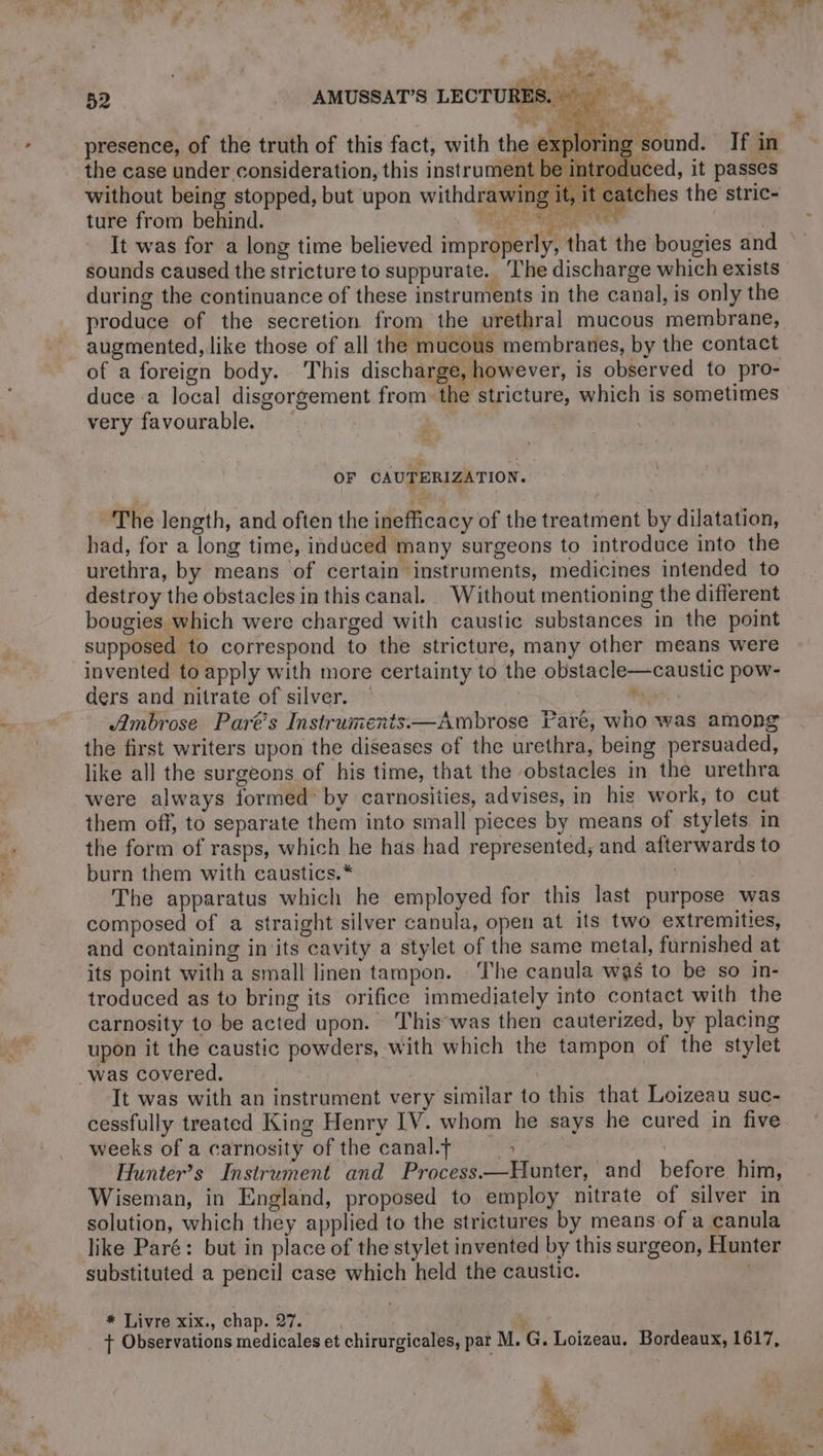 LD the case under consideration, this instrument be introduced, it passes without being stopped, but upon withdrawing it, it catches the stric- ture from behind. sete Ct ALL g | It was for a long time believed improperly, that the bougies and sounds caused the stricture to suppurate. The discharge which exists during the continuance of these instruments in the canal, is only the produce of the secretion from the urethral mucous membrane, augmented, like those of all the mucous membranes, by the contact of a foreign body. This discharge, however, is observed to pro- duce a local disgorgement from the stricture, which is sometimes very favourable. presence, of the truth of this fact, with the op be OF CAUTERIZATION. The length, and often the inefficacy of the treatment by dilatation, had, for a long time, induced many surgeons to introduce into the urethra, by means of certain instruments, medicines intended to destroy the obstacles in this canal. Without mentioning the different bougies which were charged with caustic substances in the point supposed to correspond to the stricture, many other means were invented to apply with more certainty to the obstacle—caustic pow- ders and nitrate of silver. ; Ambrose Parts Instruments. —Ambrose Pare, who was among the first writers upon the diseases of the urethra, being persuaded, like all the surgeons of his time, that the obstacles in the urethra were always formed’ by carnosities, advises, in his work, to cut them off, to separate them into small pieces by means of stylets in the form of rasps, which he has had represented, and afterwards to burn them with caustics. * The apparatus which he employed for this last purpose was composed of a straight silver canula, open at its two extremities, and containing in its cavity a stylet of the same metal, furnished at its point with a small linen tampon. The canula was to be so in- troduced as to bring its orifice immediately into contact with the carnosity to be acted upon. This was then cauterized, by placing upon it the caustic powders, with which the tampon of the stylet “Was covered. It was with an instrument very similar to this that Loizeau suc- cessfully treated King Henry IV. whom he says he cured in five weeks of a carnosity of the canal.t : | Hunter’s Instrument and Process.—Hunter, and before him, Wiseman, in England, proposed to employ nitrate of silver in solution, which they applied to the strictures by means of a canula like Paré: but in place of the stylet invented by this surgeon, Hunter substituted a pencil case which held the caustic. * Livre xix., chap. 27. 7 + Observations medicales et chirurgicales, par M. G. Loizeau. Bordeaux, 1617, à