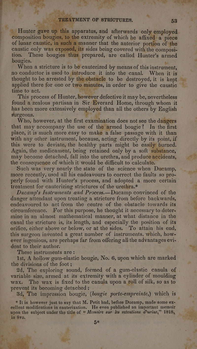 ~ MENT OF STRICTURES. 53 Fae =) is apparatus, and afterwards only employed to the extremity of which he affixed a piece such a manner that the anterior portion of the caustic only was exposed, its sides being covered with the composi- tion. These bougies thus prepared, are called Hunter’s armed bougies. , Og When a stricture is to be cauterized by means of this instrument, no conductor is used’to introduce it into the canal. When it is D D {hi composition bougies, of lunar caustic, in applied there for one or two minutes, in order to give the caustic time to act. | Tr * | This process of Hunter, however defective it may be, nevertheless found a zealous partisan in Sir Everard Home, through whom it has been more extensively employed than all the others by English surgeons. MEME Me à 4 | Who, however, at the first examination does not see the dangers that may accompany the use of the armed bougie? In the first place, it is much more easy to make a false passage with it than with any other instrument, because, acting directly by its point, if this were to deviate, the healthy parts might be easily burned. may become detached, fall into the urethra, and produce accidents, the consequence of which it would be difficult to calculate. Such was very nearly the state of the science when Ducamp, more recently, used all his endeavours to correct the faults so pro- perly found with Hunter’s process, and adopted a more certain treatment for cauterizing strictures of the-urethra.* Ducamp’s Instruments and Process.—Ducamp convinced of the danger attendant upon treating a stricture from before backwards, endeavoured to act from the centre of the obstacle towards its circumference. For this purpose, he thought it necessary to deter- mine in an almost mathematical manner, at what distance in the canal the stricture is, its length, and especially the position of its orifice, either above or below, or at the sides. To attain his end, dent to their author. These instruments are: ist, A hollow gum-elastic bougie, No. 6, upon which are marked the divisions of the foot ; | variable size, armed at its extremity with a cylinder of moulding wax. The wax is fixed to the canula upon a roll of silk, so as to prevent its becoming detached; | . 3d, The impression bougie, (bougie porte-empreinte,) which is cellent modifications in cauterization. He even published an important memoir upon the subject under the title of “ Memoire sur les retentions d'urine,” 1818, DK *