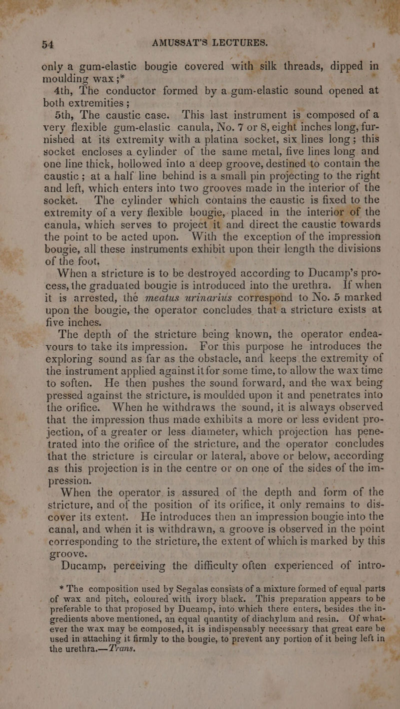 only a gum-elastic bougie covered with silk threads, dipped in moulding wax ;* | Cu Ath, The conductor formed by a gum-elastic sound opened at both extremities ; | 5th, The caustic case. This last instrument is composed of a very flexible gum-elastic canula, No. 7 or 8, eight inches long, fur- nished at its extremity with a platina socket, six lines long; this socket encloses a cylinder of the same metal, five lines long and one line thick, hollowed into a deep groove, destined to contain the caustic ; at a half line behind is a small pin projecting to the right and left, which enters into two grooves made in the interior of the socket. The cylinder which contains the caustic is fixed to the extremity of a very flexible bougie, placed in the interior of the canula, which serves to project it and direct the caustic towards the point to be acted upon. With the exception of the impression sf, bougie, all these instruments exhibit upon their length the divisions iM of the foot, | Sy | When a stricture is to be destroyed according to Ducamp’s pro- cess, the graduated bougie is introduced into the urethra. If when it is arrested, the meatus urinarius correspond to No. 5 marked upon the bougie, the operator concludes that a stricture exists at five inches. | 7 iz | The depth of the stricture being known, the operator endea- vours to take its impression. For this purpose he introduces the exploring sound as far as the obstacle, and keeps the extremity of the instrument applied against it for some time, to allow the wax time to soften. He then pushes the sound forward, and the wax being pressed against the stricture, is moulded upon it and penetrates into the orifice. When he withdraws the ‘sound, it is always observed that the impression thus made exhibits a more or less evident pro- jection, of a greater or less diameter, which projection has pene- trated into the orifice of the stricture, and the operator concludes that the stricture is circular or lateral, above or below, according as this projection is in the centre or on one of the sides of the im- pression. | | When the operator, is assured of the depth and form of the stricture, and of the position of its orifice, it only remains to dis- cover its extent. He introduces then an impression bougie into the canal, and when it is withdrawn, a groove is observed in the point corresponding to the stricture, the extent of which is marked by this groove. Ducamp, perceiving the difficulty often experienced of intro- * The composition used by Segalas consists of a mixture formed of equal parts of wax and pitch, coloured with ivory black. This preparation appears to be preferable to that proposed by Ducamp, into.which there enters, besides the in- gredients above mentioned, an equal quantity of diachylum and resin. Of what- ever the wax may be composed, it is indispensably necessary that great eare be used in attaching it firmly to the bougie, to prevent any portion of it being left in — the urethra.— Trans. de : é 4 > © Al 1€