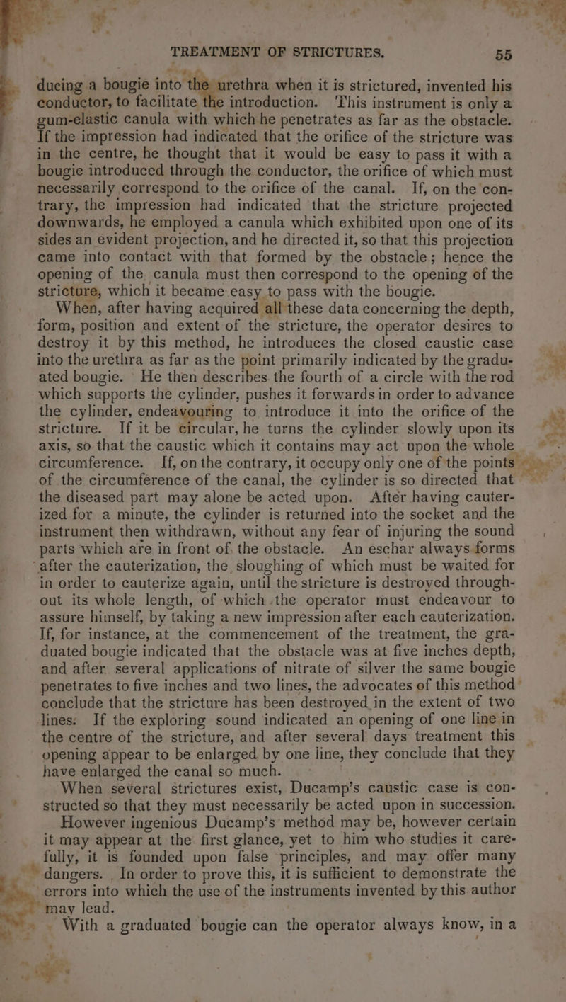 t'a ducing a bougie the, it when it is strictured, invented his conductor, to facilitate introduction. ‘This instrument is only a gum-elastic canula with which he penetrates as far as the obstacle. If the impression had indicated that the orifice of the stricture was in the centre, he thought that it would be easy to pass it with a bougie introduced through the conductor, the orifice of which must necessarily correspond to the orifice of the canal. If, on the con- trary, the impression had indicated that the stricture projected downwards, he employed a canula which exhibited upon one of its sides an evident projection, and he directed it, so that this projection came into contact with that formed by the obstacle; hence the opening of the. canula must then correspond to the opening of the stricture, which it became easy to pass with the bougie. When, after having acquired all these data concerning the depth, form, position and extent of the stricture, the operator desires to destroy it by this method, he introduces the closed caustic case into the urethra as far as the point primarily indicated by the gradu- ated bougie. He then describes the fourth of a circle withtherod which supports the cylinder, pushes it forwards in order to advance the cylinder, endeavouring to introduce it into the orifice of the 43 stricture. If it be culs, he turns the cylinder slowly upon its re axis, so that the caustic which it contains may act upon the whole ~~ circumference. If, on the contrary, it occupy only one of the points 2 of the circumference of the canal, the cylinder is so directed that the diseased part may alone be acted upon. After having cauter- ized for a minute, the cylinder is returned into the socket and the | instrument then withdrawn, without any fear of injuring the sound , parts which are in front of, the obstacle. An eschar always forms ‘after the cauterization, the, sloughing of which must be waited for in order to cauterize again, until the stricture is destroyed through- out its whole length, of which the operator must endeavour to assure himself, by taking a new impression after each cauterization. If, for instance, at the commencement of the treatment, the gra- duated bougie indicated that the obstacle was at five inches depth, and after several applications of nitrate of silver the same bougie penetrates to five inches and two lines, the advocates of this method > p conclude that the stricture has been destroyed_in the extent of two “e lines: If the exploring sound indicated an opening of one line in the centre of the stricture, and after several days treatment this opening appear to be enlarged by one line, they conclude that they have enlarged the canal so much. — | When several strictures exist, Ducamp’s caustic case is con- structed so that they must necessarily be acted upon in succession. However ingenious Ducamp’s method may be, however certain it may appear at the first glance, yet to him who studies it care- fully, it is founded upon false principles, and may offer many ~~ dangers. , In order to prove this, it is sufficient to demonstrate the errors into which the use of the instruments invented by this author may lead. | | . With a graduated bougie can the operator always know, in a __
