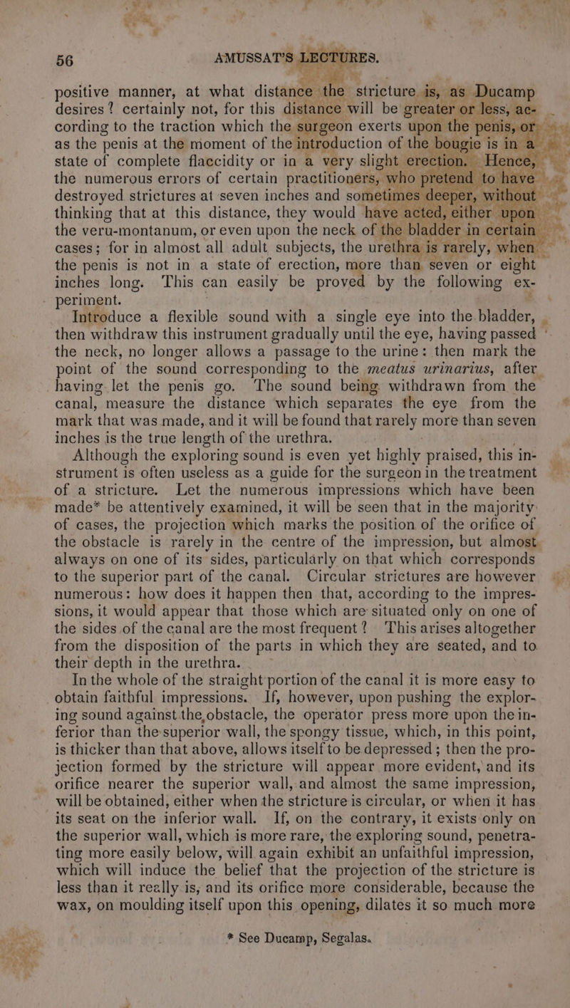 positive manner, at what distance : if e stricture, ds, as D camp desires? certainly not, for this distance will be greater or or less, ac L cording to the traction which the surgeon exerts upon the e peni 0 as the penis at the moment of the introduction of the bah ie is in state of complete flaccidity or in a very slight erection. Her the numerous errors of certain practitioners, ; who pre etend destroyed strictures at seven inches and sometimes deer oe thinking that at this distance, they would have a ait Don the veru-montanum, or even upon the neck of the bladder ir in st “4 cases; for in almndst all adult subjects, the urethra i ae the penis is not in a state of erection, more than seven or i inches long. This can easily be proved. by the following ex- periment. Introduce a flexible sound with a single eye into the. Blader, . then withdraw this instrument gradually until the eye, having passed ° the neck, no longer allows a passage to the urine: then mark the point of the sound corresponding to the meatus urinarius, after canal, measure the distance which separates the eye from the * mark that was made, and it will be found that rarely more than seven inches is the true length of the urethra. Although the exploring sound is even yet bighky praised, ‘this j in- strument is often useless as a guide for the surgeon in the treatment of a stricture. Let the numerous impressions which have been made* be attentively examined, it will be seen that in the majority: of cases, the projection which marks the position of the orifice of the obstacle is rarely in the centre of the impression, but almost. always on one of its sides, particularly on that which corresponds to the superior part of the canal. Circular strictures are however numerous: how does it happen then that, according to the impres- sions, it would appear that those which are situated only on one of the sides of the canal are the most frequent? This arises altogether from the disposition of the parts in which they are seated, and to their depth in the urethra. In the whole of the straight portion of the canal it is more easy to obtain faithful impressions. If, however, upon pushing the explor- ing sound against the obstacle, the operator press more upon the in- ferior than the superior wall, the spongy tissue, which, in this point, is thicker than that above, allows itself to be depressed ; then the pro- jection formed by the stricture will appear more evident, and its orifice nearer the superior wall, and almost the same impression, will be obtained, either when the stricture is circular, or when it has its seat on the po as wall. If, on the contrary, it exists only on the superior wall, which is more rare, the exploring sound, penetra- ting more easily below, will again exhibit an unfaithful impression, which will induce the belief that the projection of the stricture is less than it really is, and its orifice more considerable, because the wax, on moulding itself upon this opening, dilates it so much more if * See Ducamp, Segalas.