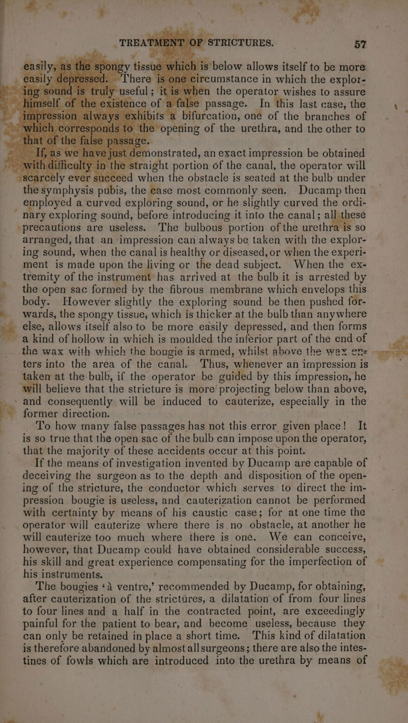 Re in which the explor- when the operator wishes to assure false passage. In this last case, the a bifurcation, one of the branches of LV emonstrated, an exact impression be obtained alty int he straight portion of the canal, the operator will “scar Bly ever succeed when the obstacle is seated at the bulb under “the symphysis pubis, the case most commonly seen. Ducamp then employed a curved exploring sound, or he slightly curved the orüi- P nary exploring sound, before introducing it into the canal; all these precautions are useless. The bulbous “portion of the urethra is so arranged, that an ‘impression can always be taken with the explor- ing sound, when the canal is healthy or diseased, or when the experi- ment is made upon the living or the dead subject. When the ex- tremity of the instrument has arrived at the bulb it is arrested by the open sac formed by the fibrous membrane which envelops this body. However slightly the exploring sound be then pushed for- wards, the spongy tissue, which is thicker at the bulb than anywhere jé else, allows itself also to be more easily depressed, and then forms a kind of hollow in which is moulded the inferior part of the end of the wax with which the bougie is armed, whilst above the wax ens ters into the area of the canal. Thus, ‘whienever an impression is taken at the bulb, if the operator be guided by this impression, he will believe that the stricture is more’ projecting below than above, _- and consequently will be induced to cauterize, especially in the Ke former direction. To how many false passages has not this error given place! It is so true that the open sac of the bulb can impose upon the operator, that the majority of these accidents occur at this point. If the means of investigation invented by Ducamp are capable of deceiving the surgeon as to the depth and disposition of the open- ing of the stricture, the conductor which serves to direct the im- pression bougie is useless, and cauterization cannot be performed with certainty by means of his caustic case; for at one time the . operator will cauterize where there is no obstacle, at another he will cauterize too much where there is one. We can conceive, however, that Ducamp could have obtained considerable success, his skill and great i Neale à compensating for the PEER of his instruments. The bougies ‘à ventre, recommended by Ducamp, for bétine after cauterization of the strictures, a dilatation of from four lines to four lines and a half in the contracted point, are exceedingly painful for the patient to bear, and become useless, because they can only be retained in place a short time. This kind of dilatation is therefore abandoned by almost all surgeons; there are also the intes- tines of fowls which are introduced into the urethra by means of