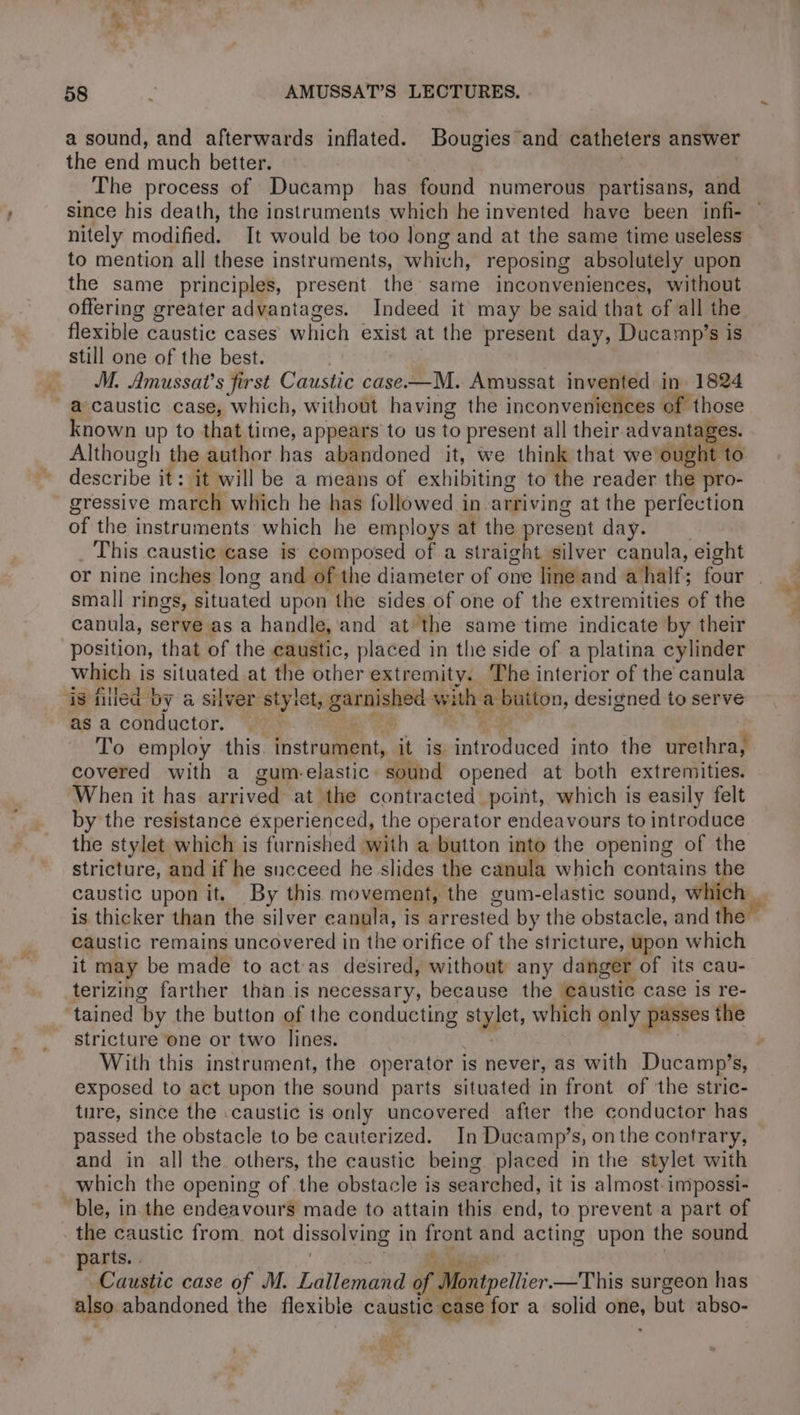 ‘ga 58 Q AMUSSAT’S LECTURES. . a sound, and afterwards inflated. Bougies and catheters answer the end much better. The process of Ducamp has found numerous partisans, and since his death, the instruments which he invented have been infi- nitely modified. It would be too long and at the same time useless to mention all these instruments, which, reposing absolutely upon the same principles, present the same inconveniences, without offering greater advantages. Indeed it may be said that of all the flexible caustic cases which exist at the present day, Ducamp’s is still one of the best. 7 M. Amussat’s first Caustic case.—M. Amussat invented in 1824 a caustic case, which, without having the inconveniences of those known up to that time, appears to us to present all their ay ee Although the author has abandoned it, we think that we ought to describe it: it will be a means of exhibiting to the reader the pro- gressive march which he has followed in-arriving at the perfection of the instruments which he employs at the present day. __ _ This caustic case is composed of a straight silver canula, eight small rings, situated upon the sides of one of the extremities of the canula, serve as a handle, and at the same time indicate by their position, that of the caustic, placed in the side of a platina cylinder which is situated at the other extremity. The interior of the canula is filled by a silver stylet, garnished with a button, designed to serve as a conductor. . reg, eae : | To employ this instrument, it is introduced into the urethra, covered with a gum-elastic sound opened at both extremities. When it has arrived at the contracted point, which is easily felt by the resistance experienced, the operator endeavours to introduce the stylet which is furnished with a button into the opening of the stricture, and if he succeed he slides the canula which contains the caustic upon it. By this movement, the gum-elastic sound, h is thicker than the silver eanula, is arrested by the obstacle, and the caustic remains uncovered in the orifice of the stricture, upon which it may be made to act as desired, without any danger of its cau- terizing farther than is necessary, because the caustic case is re- ‘tained by the button of the conducting stylet, which only passes the stricture one or two lines. ’ | exposed to act upon the sound parts situated in front of the stric- ture, since the :caustic is only uncovered after the conductor has passed the obstacle to be cauterized. In Ducamp’s, on the contrary, and in all the others, the caustic being placed in the stylet with which the opening of the obstacle is searched, it is almost impossi- ble, in the endeavours made to attain this end, to prevent a part of the caustic from not dissolving in front and acting upon the sound parts. | | BY ere Caustic case of M. Lallemand of Montpellier.—This surgeon has also abandoned the flexible caustic case for a solid one, but abso- ES vad Le L =