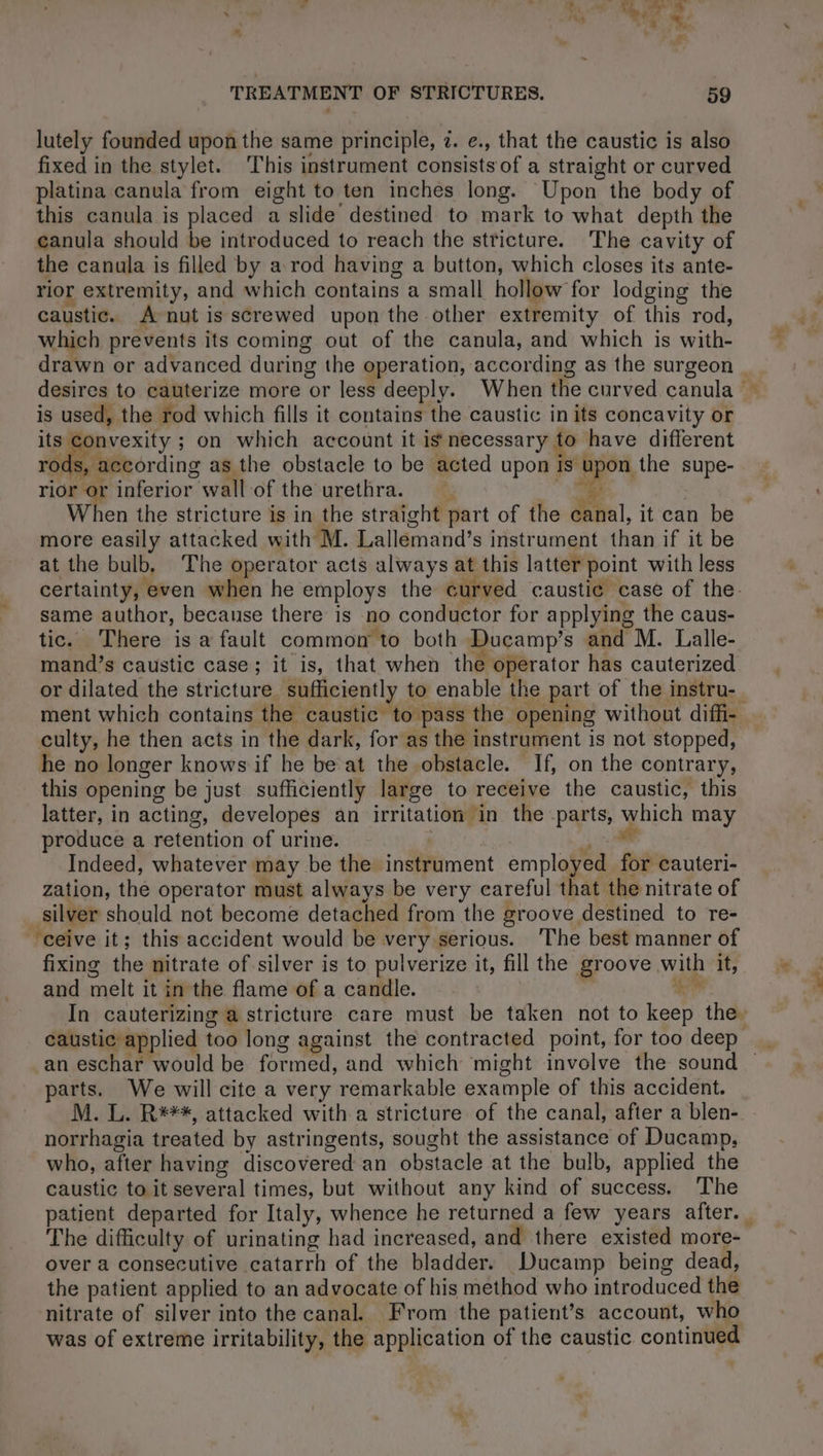 lutely founded upon the same principle, i. e., that the caustic is also fixed in the stylet. This instrument consists of a straight or curved platina canula from eight to ten inches long. Upon the body of this canula is placed a slide destined to mark to what depth the canula should be introduced to reach the stricture. The cavity of the canula is filled by a rod having a button, which closes its ante- rior extremity, and which contains a small hollow for lodging the caustic. À nut is screwed upon the other extremity of this rod, which prevents its coming out of the canula, and which is with- is used, the rod which fills it contains the caustic in its concavity or its convexity ; on which account it is necessary to have different NE as the obstacle to be acted upon is i the supe- rior or inferior wall-of the urethra. more easily attacked with M. Lallemand’s instrument than if it be at the bulb, The operator acts always at this latter point with less certainty, even when he employs the curved caustic case of the- same author, because there is no conductor for applying the caus- tic. There is a fault common to both Ducamp’s and M. Lalle- mand’s caustic case; it is, that when the operator has cauterized or dilated the stricture. sufficiently to enable the part of the instru- ment which contains the caustic to pass the opening without diffi- culty, he then acts in the dark, for as the instrument is not stopped, he no longer knows if he be at the obstacle. If, on the contrary, this opening be just sufficiently large to receive the caustic, this latter, in acting, developes an irritation in the parts, waieh may produce a retention of urine. Indeed, whatever may be the inaiiment employed À cauteri- zation, the operator must always be very careful that the nitrate of silver should not become detached from the groove destined to re- ‘ceive it; this accident would be very serious. The best manner of fixing the nitrate of silver is to pulverize it, fill the groove with it, and melt it in the flame of a candle. In cauterizing a stricture care must be taken not to bac the. caustic applied too long against the contracted point, for too deep an eschar would be formed, and which might involve the sound — parts. We will cite a very remarkable example of this accident. M. L. R***, attacked with a stricture of the canal, after a blen- norrhagia treated by astringents, sought the assistance of Ducamp, who, after having discovered an obstacle at the bulb, applied the caustic to it several times, but without any kind of success. The patient departed for Italy, whence he returned a few years after. over a consécutive catarrh of the bladder. Ducamp being dead, the patient applied to an advocate of his method who introduced the nitrate of silver into the canal. From the patients account, who was of extreme irritability, the application of the caustic continued {