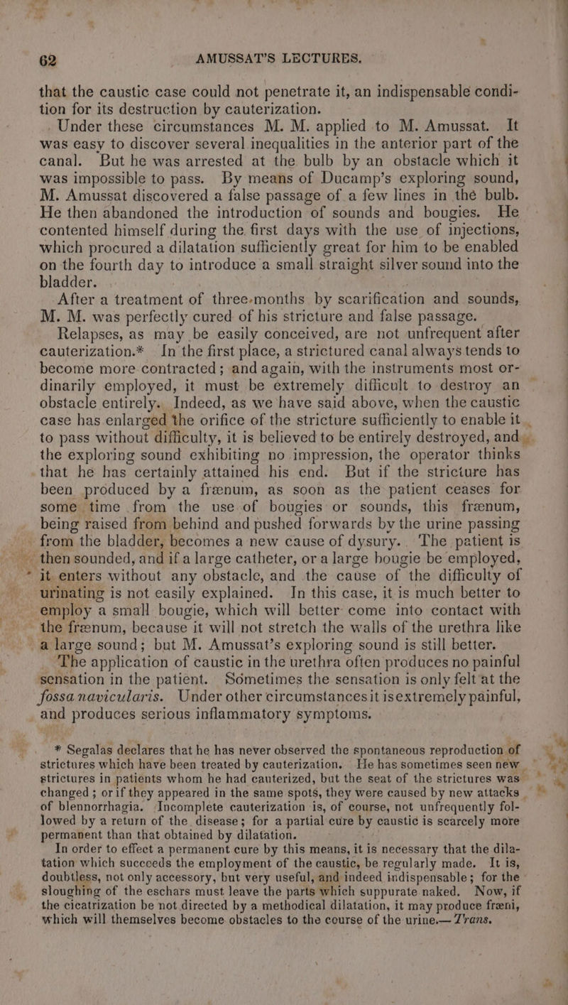 that the caustic case could not penetrate it, an indispensable condi- tion for its destruction by cauterization. Under these circumstances M. M. applied to M. Amussat. It was easy to discover several inequalities in the anterior part of the canal. But he was arrested at the bulb by an obstacle which it was impossible to pass. By means of Ducamp’s exploring sound, M. Amussat discovered a false passage of a few lines in thé bulb. He then abandoned the introduction of sounds and bougies. He contented himself during the. first days with the use of injections, which procured a dilatation sufficiently great for him to be enabled on the fourth day to introduce a small straight silver sound into the bladder. After a treatment of three-months by scarification and sounds, M. M. was perfectly cured of his stricture and false passage. Relapses, as may be easily conceived, are not unfrequent after cauterization.* In’ the first place, a strictured canal always tends to become more contracted; and again, with the instruments most or- dinarily employed, it must be extremely difficult to destroy an obstacle entirely. Indeed, as we have said above, when the caustic case has enlarged the orifice of the stricture sufficiently to enable it the exploring sound exhibiting no impression, the operator thinks that he has certainly attained his end. But if the stricture has been produced by a frænum, as soon as the patient ceases. for some time from the use of bougies or sounds, this frænum, being raised from behind and pushed forwards bv the urine passing » it enters without any obstacle, and the cause of the difficulty of urinating is not easily explained. In this case, it is much better to ‘The application of caustic in the urethra often produces no painful sensation in the patient. Sometimes the sensation is only felt at the fossa navicularis. Under other circumstancesit isextremely painful, and produces serious inflammatory sy mptoms. Vi ‘Segalas declares that he has never observed the spontaneous reproduction of lowed by a return of the disease; for a partial cure by caustic is scarcely more permanent than that obtained by dilatation. In order to effect a permanent cure by this means, it is necessary that the dila- tation which succeeds the employment of the caustic, be regularly made. It is, doubtless, not only accessory, but very useful, and indeed indispensable; for the sloughing of the eschars must leave the parts which suppurate naked. Now, if the cicatrization be not directed by a methodical dilatation, it may produce fræni, which will themselves become obstacles to the course of the urine.— Trans. a