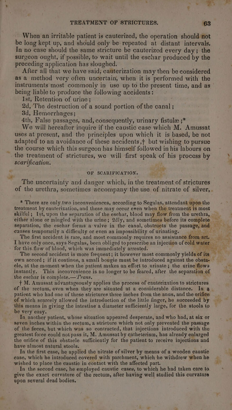When an irritable patient is cauterized, the operation should not be long kept up, and should only be repeated at distant intervals. In no case should the same stricture be cauterized every day; the surgeon ought, if possible, to wait until the eschar produced by the preceding application has sloughed. After all that we have said; ‘cauterization may then be considered as a method very often uncertain, when it is performed with the instruments most commonly in use up to the present time, and as | being liable to produce the following accidents : : Ist, Retention of urine; 2d, The destruction of a sound portion of the canal ; 3d, Hemorrhages; 4th, False passages, and, consequently, urinary fistulæ ;* We will hereafter i inquire if the caustic case which M. Amussat uses at present, and the principles upon which it is based, be not adapted to an avoidance of these accidents,f but wishing to pursue the course which this surgeon has himself followed in his ‘labours on the treatment of strictures, we will first sa of his process by scarification. | sf OF SCARIFICATION. The uncertainty and danger which, in the treatment of strictures of the urethra, sometimes accompany the use of nitrate of silver, . \ * There are only two inconveniences, according to Segalas, attendant upon the treatment by cauterization, and these may occur even when the treatment is most skilful; 1st, upon the separation of the eschar, blood may flow from the urethra, | either alone or mingled with the urine; 2dly, and sometimes before its complete. abt separation, the eschar forms a-valve in the canal, obstructs the passage, and ae causes temporarily a difficulty or even an impossibility of urinating. gd, i The first accident is rare, and most commonly requires no assistance from art. ’ I have only once, says Segalas, been obliged to prescribe an injection of cold wa: water for this, flow of blood, w hich was immediately arrested. ; The second accident is more frequent; it however most commonly yicldal Wy its * “ own accord ; if it continue, a small bougie must be introduced against the obsta- cle, at the moment when the patient makes an effort to urinate ; ‘ “the urine flows instantly. . This inconvenience is no longer to be feared, after the separation of the eschar is complete. — Trans. : + M. Amussat advantageously applies the process of cautérization to strictures of the rectum, even when they are situated at a considerable distance. In a patient who had one of these strictures three inches from the anus, and the orifice —_ of which scarcely allowed the introduction of the little finger, he succeeded by this means in giving the intestine a diameter sufficiently large, for the stools to — be very easy. In another patient, whose situation appeared desperate, and who had, at six or Seven inches within the rectum, a stricture which not only prevented the passage of the feces, but which was so contracted, that injections introduced with the greatest force could not pass it, M. Amussat by catheterism, has already enlarged the orifice of this obstacle sufficiently for the patient to receive injections and have almost natural stools. _ In the first case, he applied the nitrate ‘of silver by means of a wooden caustic case, which he introduced covered with parchment, which he withdrew whenhe | wished to place the caustic in contact with the affected part. In the second case, he employed caustic cases, to which he had taken care to give the exact curvature of the rectum, after having well studied this curvature upon several dead bodies.