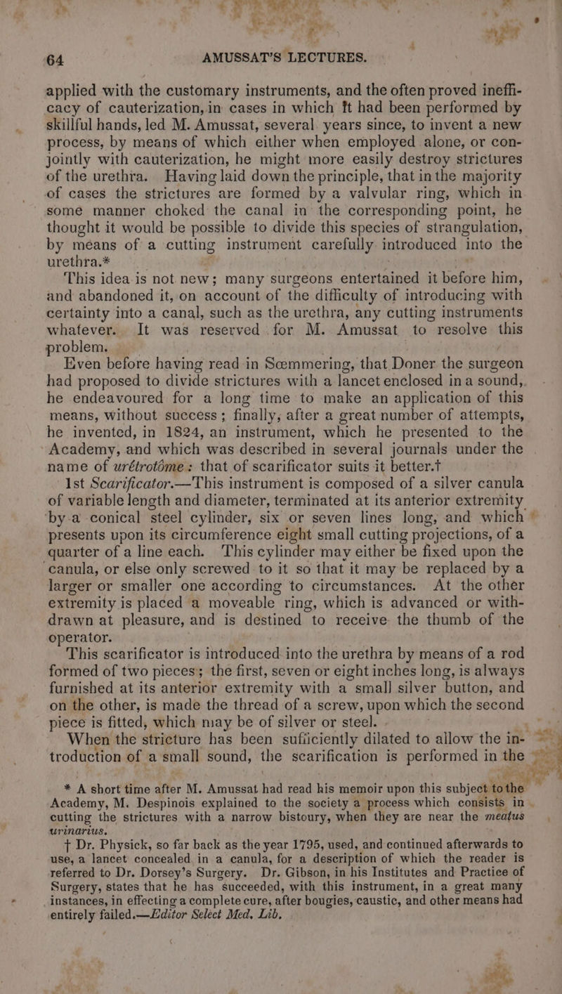 ap. Le oe + Ù bie. To et a Li 4 ¥. . l'a a Sy y À Pe £ se 7 » $ re 4 nw 4 64 AMUSSAT’S LECTURES. applied with the customary instruments, and the often proved ineffi- cacy of cauterization,in cases in which ft had been performed by skillful hands, led M. Amussat, several. years since, to invent a new process, by means of which either when employed alone, or con- jointly with cauterization, he might more easily destroy strictures of the urethra. Having laid down the principle, that in the majority of cases the strictures are formed by a valvular ring, which in thought it would be possible to divide this species of strangulation, by méans of a cutting instrument carefully introduced into the urethra.* This idea is not new; many surgeons gt 30 it raie him, and abandoned it, on account of the difficulty of introducing with certainty into a canal, such as the urethra, any cutting instruments whatever. It was reserved for M. Amussat to resolve this problem. Even before having read in Scemmering, that Doner the surgeon had proposed to divide strictures with a lancet enclosed ina sound, he endeavoured for a long time to make an application of this means, without success ; finally, after a great number of attempts, he invented, in 1824, an instrument, which he presented to the Academy, and which was described in several journals under the name of urétrotome: that of scarificator suits it better.T Ist Scarificator.—This instrument is composed of a silver canula of variable length and diameter, terminated at its anterior extremity bya conical steel cylinder, six or seven lines long, and which presents upon its circumference eight small cutting projections, of a quarter of a line each. This cylinder may either be fixed upon the ‘canula, or else only screwed to it so that it may be replaced by a larger or smaller one according to circumstances. At the other extremity is placed a moveable ring, which is advanced or with- drawn at pleasure, and is destined to receive the thumb of ‘the operator. This scarificator is introduced into the urethra by means of a rod formed of two pieces; the first, seven or eight inches long, is always furnished at its anterior extremity with a “small silver button, and on the other, is made the thread of a screw, upon which the second piece is fitted, which may be of silver or steel. | 14 When the stricture has been suficiently dilated to allow the int 4 troduction of a Binal sound, the scarification is performed in pie: ph a PER hi * À short time after M. Amussat naa read his memoir upon his subject. she” Academy, M. Despinois explained to the society a process which consists in. cutting the strictures with a narrow bistoury, when they are near the meatus | urinarius. + Dr. Physick, so far back as the year 1795, used, and continued afterwards to use, a lancet concealed. in a canula, for a description of which the reader is referred to Dr. Dorsey’s Surgery. Dr. Gibson, in his Institutes and Practice of Surgery, states that he has succeeded, with this instrument, in a great many instances, in effecting a complete cure, He bougies, caustic, and other means had entirely failed.—Æditor Select Med. Lib.