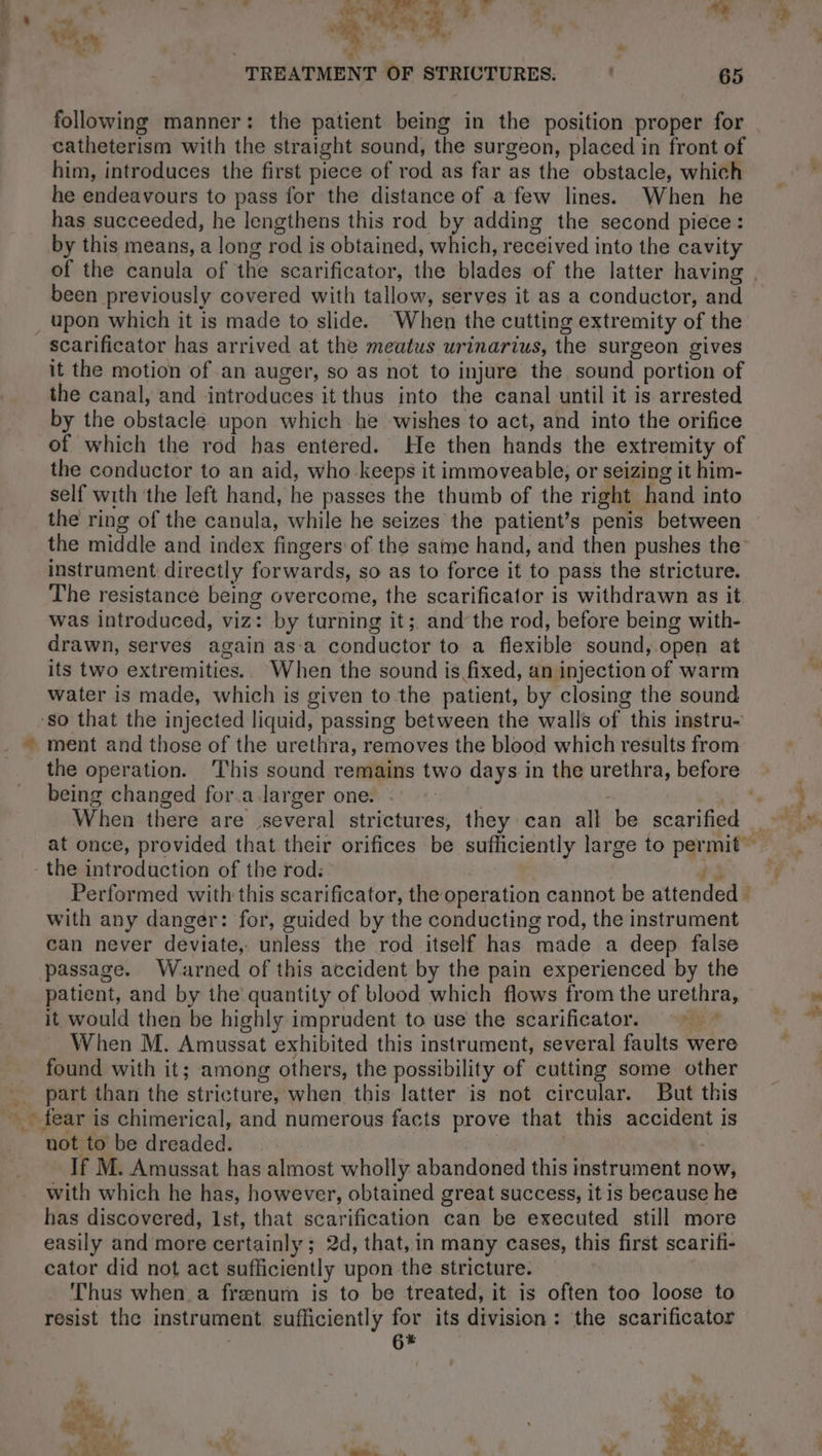 AEH = « : TREATMENT OF STRICTURES. . 65 following manner: the patient being in the position proper for catheterism with the straight sound, the surgeon, placed in front of him, introduces the first piece of rod as far as the obstacle, which he endeavours to pass for the distance of a few lines. When he has succeeded, he lengthens this rod by adding the second piece : by this means, a long rod is obtained, which, received into the cavity of the canula of the scarificator, the blades of the latter having, been previously covered with tallow, serves it as a conductor, and upon which it is made to slide. When the cutting extremity of the scarificator has arrived at the meatus urinarius, the surgeon gives it the motion of an auger, so as not to injure the sound portion of the canal, and introduces it thus into the canal until it is arrested by the obstacle. upon which he wishes to act, and into the orifice of which the rod has entered. He then hands the extremity of the conductor to an aid, who keeps it immoveable, or seizing it him- self with the left hand, he passes the thumb of the right hand into the ring of the canula, while he seizes the patient’s penis between the middle and index fingers: of the same hand, and then pushes the instrument: directly forwards, so as to force it to pass the stricture. The resistance being overcome, the scarificator is withdrawn as it was introduced, viz: by turning it; and the rod, before being with- drawn, serves again as-a conductor to a flexible sound, open at its two extremities.. When the sound is fixed, an injection of warm water is made, which is given to the patient, by closing the sound ment and those of the urethra, removes the blood which results from the operation. This sound remains two days in the urethra, before being changed for.a larger one. . | +a When there are several strictures, they can all be scarified Performed with this scarificator, the operation cannot be attended © with any danger: for, guided by the conducting rod, the instrument can never deviate, unless the rod itself has made a deep false passage. Warned of this accident by the pain experienced by the patient, and by the quantity of blood which flows from the urethra, it would then be highly imprudent to use the scarificator. When M. Amussat exhibited this instrument, several faults were found with it; among others, the possibility of cutting some other part than the stricture, when this latter is not circular. But this not to be dreaded. a | If M. Amussat has almost wholly abandoned this instrument now, with which he has, however, obtained great success, it is because he has discovered, 1st, that scarification can be executed still more easily and more certainly ; 2d, that, in many cases, this first scariti- cator did not act sufficiently upon the stricture. i Thus when a frænum is to be treated, it is often too loose to resist the instrument sufficiently for its division: the scarificator Ph ae &lt;a 2 7 : CRE y NS x | : |. MER HUE, 1 + TO 7 ee as. * Î
