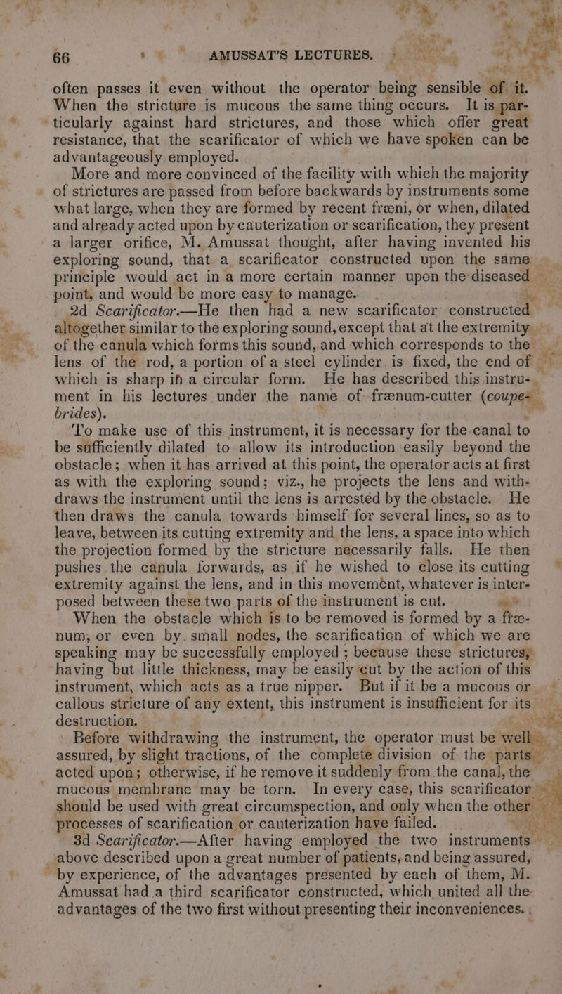 AT 7 D | | 4 ne: 2 1 oe Poe 66 :% AMUSSAT’S LECTURES. © | aot ae | | , EURE often passes it even without the operator being sensible of. it. When the stricture is mucous the same thing occurs. It is ticularly against hard strictures, and those which offer oteitt resistance, that the scarificator of which we have spoken can be advantageously employed. More and more convinced of the facility with which the majority of strictures are passed from before backwards by instruments some what large, when they are formed by recent freeni, or when, dilated and already acted upon by cauterization or scarification, they present a larger orifice, M. Amussat thought, after having invented his exploring sound, that a scarificator constructed upon the same principle would act in a more certain manner upon the diseased — point, and would be more easy to manage. . Fa 54 2d Scarificator—He then had a new scarificator constructed altogether similar to the exploring sound, except that at the extremity of the canula which forms this sound,.and which corresponds to the” ee lens of the rod, a portion of a steel cylinder, is fixed, the end of — which is sharp im a circular form. He has described this instru-. ment in his lectures under the name of frænum-cutter (coupez brides). ‘To make use of this instrument, it is necessary for the canal to be sufficiently dilated to allow its introduction easily beyond the obstacle; when it has arrived at this point, the operator acts at first as with the exploring sound; viz., he projects the lens and with- draws the instrument until the lens is arrested by the obstacle. He then draws the canula towards himself for several lines, so as to leave, between its cutting extremity and the lens, a space into which the projection formed by the stricture necessarily falls. He then pushes the canula forwards, as if he wished to close its cutting ~ extremity against the lens, and in this movement, whatever is inter- posed between these two parts of the instrument is cut. wk When the obstacle which is to be removed is formed by a ftz- num, or even by. small nodes, the scarification of which we are speaking may be successfully employed ; because these strictures, having but little thickness, may be easily cut by the action of this instrument, which acts as a true nipper. But if it be a mucous or ~ callous stricture of any extent, this instrument is insufficient for its Wee destruction. ‘ fe Before withdrawing the instrument, the operator must be well: assured, by slight tractions, of the complete division of the. parts | acted upon; otherwise, if he remove it suddenly from the canal,the mucous membrane may be torn. In every case, this scarificator À should be used with great circumspection, and only when the other % processes of scarification or cauterization have failed. + Le ous 3d Scarificator.—After having employed the two instruments above described upon a great A of patients, and being assured, Amussat had a third scarificator constructed, which united all the- advantages of the two first without presenting their inconveniences. . ©