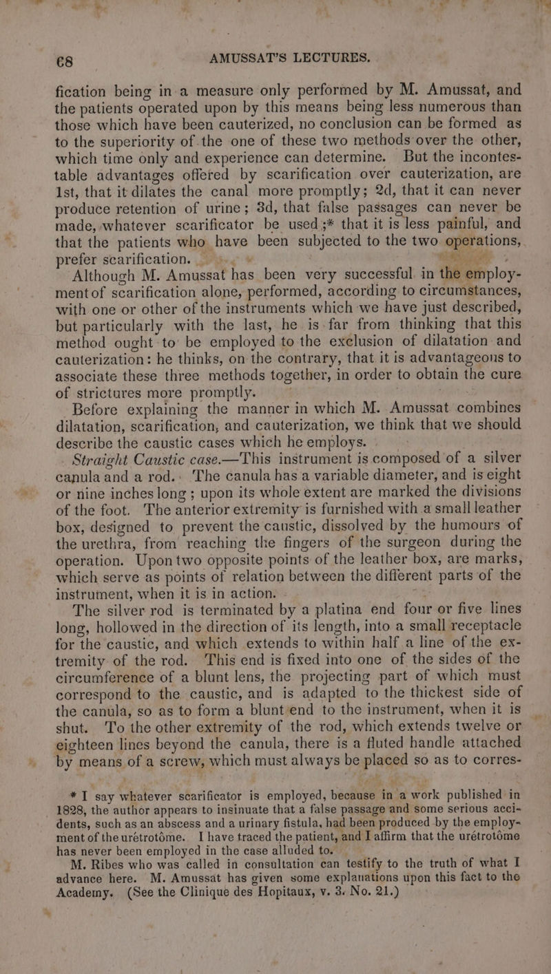 fication being in a measure only performed by M. Amussat, and the patients operated upon by this means being less numerous than those which have been cauterized, no conclusion can be formed as to the superiority of the one of these two methods over the other, which time only and experience can determine. But the incontes- table advantages offered by scarification over cauterization, are Ist, that it dilates the canal more promptly; 2d, that it can never produce retention of urine; 3d, that false passages can never be made, whatever scarificator be used ;* that it is less painful, and prefer scarification..».~ » | VAE | Although M. Amussat has been very successful. in the employ- ment of scarification alone, performed, according to circumstances, with one or other of the instruments which we have just described, but particularly with the last, he is far from thinking that this method ought to be employed to the exclusion of dilatation and cauterization : he thinks, on the contrary, that it is advantageous to associate these three methods together, in order to obtain the cure of strictures more promptly. | Before explaining the manner in which M. Amussat combines dilatation, scarification, and cauterization, we think that we should describe the caustic cases which he employs. : Straight Caustic case.—This instrument is composed of a silver canula and a rod. The canula has a variable diameter, and is eight or nine inches long ; upon its whole extent are marked the divisions of the foot. The anterior extremity is furnished with a small leather box, designed to prevent the caustic, dissolved by the humours of the urethra, from reaching the fingers of the surgeon during the operation. Upon two opposite points of the leather box, are marks, which serve as points of relation between the different parts of the instrument, when it is in action. *a The silver rod is terminated by a platina end four or five lines long, hollowed in the direction of its length, into a small receptacle for the caustic, and which extends to within half a line of the ex- tremity of the rod. This end is fixed into one of the sides of the circumference of a blunt lens, the projecting part of which must correspond to the caustic, and is adapted to the thickest side of the canula, so as to form a blunt’end to the instrument, when it is shut. To the other extremity of the rod, which extends twelve or eighteen lines beyond the canula, there is a fluted handle attached by means of a screw, which must always be placed so as to corres- * I say whatever scarificator is employed, because in a work published in 1828, the author appears to insinuate that a false passage and some serious acci- dents, such as an abscess and a urinary fistula, had been produced by the employ- ment of theurétrotôme. I have traced the patient, and I affirm that the urétrotôme has never been employed in the case alluded to. M. Ribes who was called in consultation can testify to the truth of what I advance here. M. Amussat has given some explanations upon this fact to the