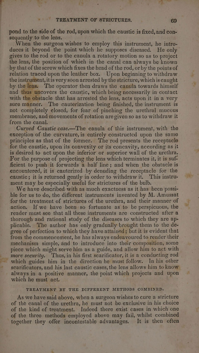 pond to the side of the rod, upon which the caustic is fixed, and con- sequently to the lens. . | When the surgeon wishes to employ this instrument, he intro- duces it beyond the point which he supposes diseased. He only gives to the rod or to the canula a rotatory motion so as to project the lens, the position of which in the canal can always be known by that of the screw which fixes the head of the rod, or by the points of relation traced upon the leather box. Upon beginning to withdraw the instrument, itis very soon arrested by the stricture, which is caught by the lens. The operator then draws the canula towards himself and thas uncovers the caustic, which being necessarily in contact with the obstacle that has arrested the lens, acts upon it in a very sure manner. The cauterization being finished, the instrument is not completely closed, for fear of pinching the urethral mucous membrane, and movements of rotation are given so as to withdraw it from the canal. mrénre Curved. Caustic case.—The canula of this instrument, with the exception of the: curvature, is entirely constructed upon the same principles as that of the former. ‘The rod presents the receptacle for the caustic, upon its convexity or its concavity, according as it is desired to act upon the inferior or superior wall of the urethra. For the purpose of projecting the lens which terminates it, it is suf- ficient to push it forwards a half line ; and when the obstacle is encountered, it is cauterized by denuding the receptacle for the caustic; it is returned gently in order to withdraw it. This instru- ment may be especially useful for strictures of the bulb. We have described with as much exactness as it has been possi- ble for us to do, the different instruments invented by M. Amussat for the treatment of strictures of the urethra, and their manner of action. If we have been so fortunate as to be perspicuous, the reader must see that all these instruments are constructed after a thorough and rational study of the diseases to which they are ap- plicable. The author has only gradually brought them to the de- gree of perfection to which they have attained; but it is evident that from the commencement, he has always endeavoured to render their mechanism simple, and to introduce into their composition, some piece which might serve him as.a guide, and allow him to act with ___ more security. Thus, in his first scarificator, it is a conducting rod | -- which guides him in the direction he must follow. In his other * scarificators, and his last caustic cases, the lens allows him to know _ always in a positive manner, the point which projects and upon which he must act. | TREATMENT BY THE DIFFERENT METHODS COMBINED. As we have said above, when a surgeon wishes to cure a stricture of the canal of the urethra, he must not be exclusive in his choice of the kind of treatment. Indeed there exist cases in which one of the. three methods employed above may fail, whilst combined together they offer incontestable advantages. It is then often