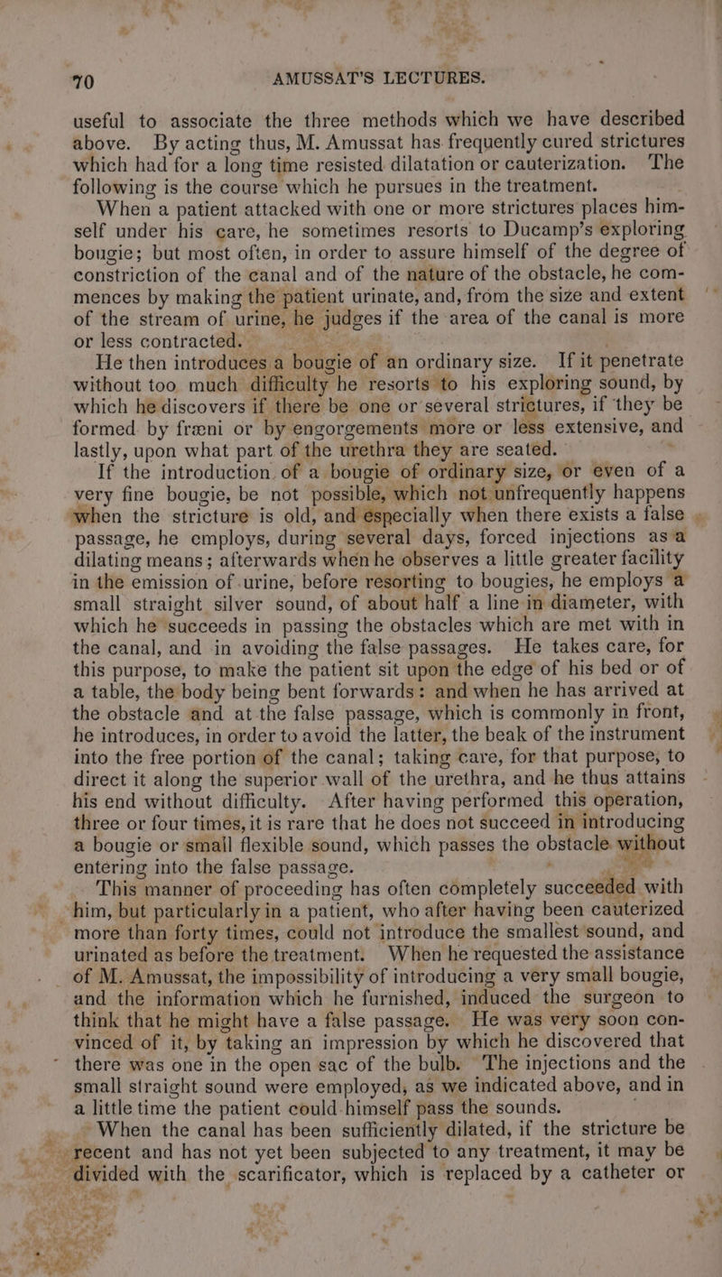 70 AMUSSAT’S. LECTURES. useful to associate the three methods which we have described above. By acting thus, M. Amussat has frequently cured strictures which had for a long time resisted dilatation or cauterization. ‘The following is the course which he pursues in the treatment. | When a patient attacked with one or more strictures places him- self under his care, he sometimes resorts to Ducamp’s exploring bougie; but most often, in order to assure himself of the degree of constriction of the canal and of the nature of the obstacle, he com- mences by making the patient urinate, and, from the size and extent of the stream of urine, he judges if the area of the canal is more or less contracted #4, me | He then introduces a bougie of an ordinary size. If it penetrate without too much difficulty he resorts to his exploring sound, by which he discovers if there be one or several strictures, if ‘they be formed. by fræni or by engorgements more or less extensive, an lastly, upon what part of the urethra they are seated. If the introduction. of a bougie of ordinary size, or even of a very fine bougie, be not possible, which not unfrequently happens when the stricture is old, and especially when there exists a false passage, he employs, during several days, forced injections asa dilating means; afterwards when he observes a little greater facility in the emission of urine, before resorting to bougies, he employs a small straight silver sound, of about half a line in diameter, with which he succeeds in passing the obstacles which are met with in the canal, and in avoiding the false passages. He takes care, for this purpose, to make the patient sit upon the edge of his bed or of a table, the body being bent forwards: and when he has arrived at the obstacle and at the false passage, which is commonly in front, he introduces, in order to avoid the latter, the beak of the instrument into the free portion of the canal; taking care, for that purpose, to direct it along the superior wall of the urethra, and he thus attains his end without difficulty. After having performed this operation, three or four times, it is rare that he does not succeed in introducing a bougie or small flexible sound, which passes the obstacle. without entering into the false passage. | , i ee This manner of proceeding has often completely succeeded with more than forty times, could not introduce the smallest sound, and urinated as before the treatment. When he requested the assistance and the information which he furnished, induced the surgeon to think that he might have a false passage. He was very soon con- vinced of it, by taking an impression by which he discovered that there was one in the open sac of the bulb. The injections and the small straight sound were employed, as we indicated above, and in a little time the patient could himself pass the sounds. When the canal has been sufficiently dilated, if the stricture be - divided with the scarificator, which is replaced by a catheter or “AR | L « 5 ith «a a 5 CEA v” + ja ‘à : ; 2 4 f o PAT °