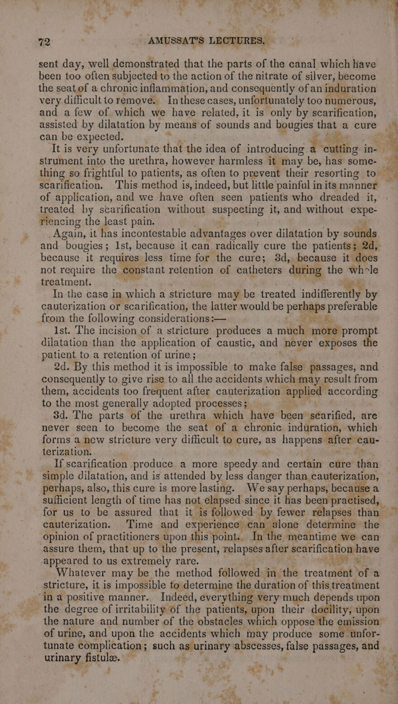 sent day, well demonstrated that the parts of the canal which Have been too often subjected to the action of the nitrate of silver, become the seat of a chronic inflammation, and consequently of an induration very difficult to remove. In these cases, unfortunately too numerous, and a few of which we have related, it is only by scarification, assisted by dilatation by means of sounds and bougies that a cure can be expected. &amp; strument into the urethra, however harmless it m may be, has some- scarification. This method is, indeed, but little painful in its manner of application, and we have often seen patients who dreaded it, treated by scarification without SUPPOSE it, and without pe riencing the least pain. “Again, it has incontestable advantages over dilatation by sounds because it requires less time for the cure; 8d,, because it. does not require the constant retention of catheters during the wh-le treatment. In the case in which a stricture may be treated indifferently by cauterization or scarification, the latter would be perhaps angi from the following considerations:—__ - Ist. The incision of a stricture produces a much more prompt dilatation than the application of caustic, and never exposes the patient to a retention of urine ; 2d. By this method it is impossible to make false passages, and consequently to give rise to all the accidents which may result from them, accidents too frequent after cauterization applied according to the most generally adopted processes ; 3d. The parts of the urethra which have been’ scarified, are never seen to become the seat of a chronic induration, qhiah terization. | __ Ifscarification produce a more speedy and certain cure thén simple dilatation, and is attended by less danger than cauterization, perhaps, also, this cure is more lasting. We say perhaps, because a sufficient length of time has not elapsed since it has been practised, cauterization. Time and exper ience can. alone determine the opinion of practitioners upon this point., In the meantime we can assure them, that up to the present, relapses after scarification have appeared to us extremely rare. NT Se Whatever may be the method followed: in the treatment of a stricture, it is impossible to determine the duration of this treatment ‘in a positive manner. Indeed, everything very much depends upon the degree of irritability of the patients, upon their doc dt upon the nature and number of the obstacles which oppose the emission of urine, and upon the accidents which may produce some unfor- urinary fistulae . CE &amp;