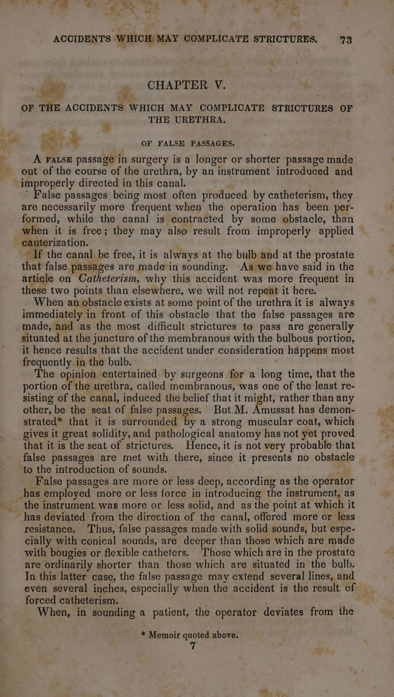 Fr” . CHAPTER V. MR | ts ; OF THE ACCIDENTS WHICH MAY COMPLICATE STRICTURES OF ; THE URETHRA. 4 at À OF FALSE PASSAGES. À FALSE passage in surgery is a longer or shorter passage made out of the course of the urethra, by an instrument introduced and improperly directed in this canal. | | ' False passages being most often produced by catheterism, they are necessarily more frequent when the operation has been per- formed, while the canal is contracted by some obstacle, than when it is free; they may also result from improperly applied — cauterization. If the canal be free, it is always at the bulb and at the prostate that false passages are made in sounding. As we have said in the article on Catheterism, why this accident was more frequent in these two points than elsewhere, we will not repeat it here. When an obstacle exists at some point of the urethra it is always immediately in front of this obstacle that the false passages are made, and as the most difficult strictures to pass are generally situated at the juncture of the membranous with the bulbous portion, it hence results that the accident under consideration happens most frequently in the bulb. 4 The opinion entertained by surgeons for a long time, that the portion of the urethra, called membranous, was one of the least re- sisting of the canal, induced the belief that it might, rather than any other, be the seat of false passages. But. M. Amussat has demon- strated* that it is surrounded by a strong muscular coat, which gives it great solidity, and pathological anatomy has not yet proved that it is the seat of strictures. Hence, it is not very probable that false passages are met with there, since it presents no obstacle to the introduction of sounds. | False passages are more or less deep, according as the operator the instrument was more or less solid, and as the point at which it resistance. Thus, false passages made with solid sounds, but espe- cially with conical sounds, are deeper than those which are made with bougies or flexible catheters. Those which are in the prostate are ordinarily shorter than those which are situated in the bulb. In this latter case, the false passage may extend several lines, and even several inches, especially when the accident is the result of forced catheterism. | When, in sounding a patient, the operator deviates from the * Memoir quoted above. 7