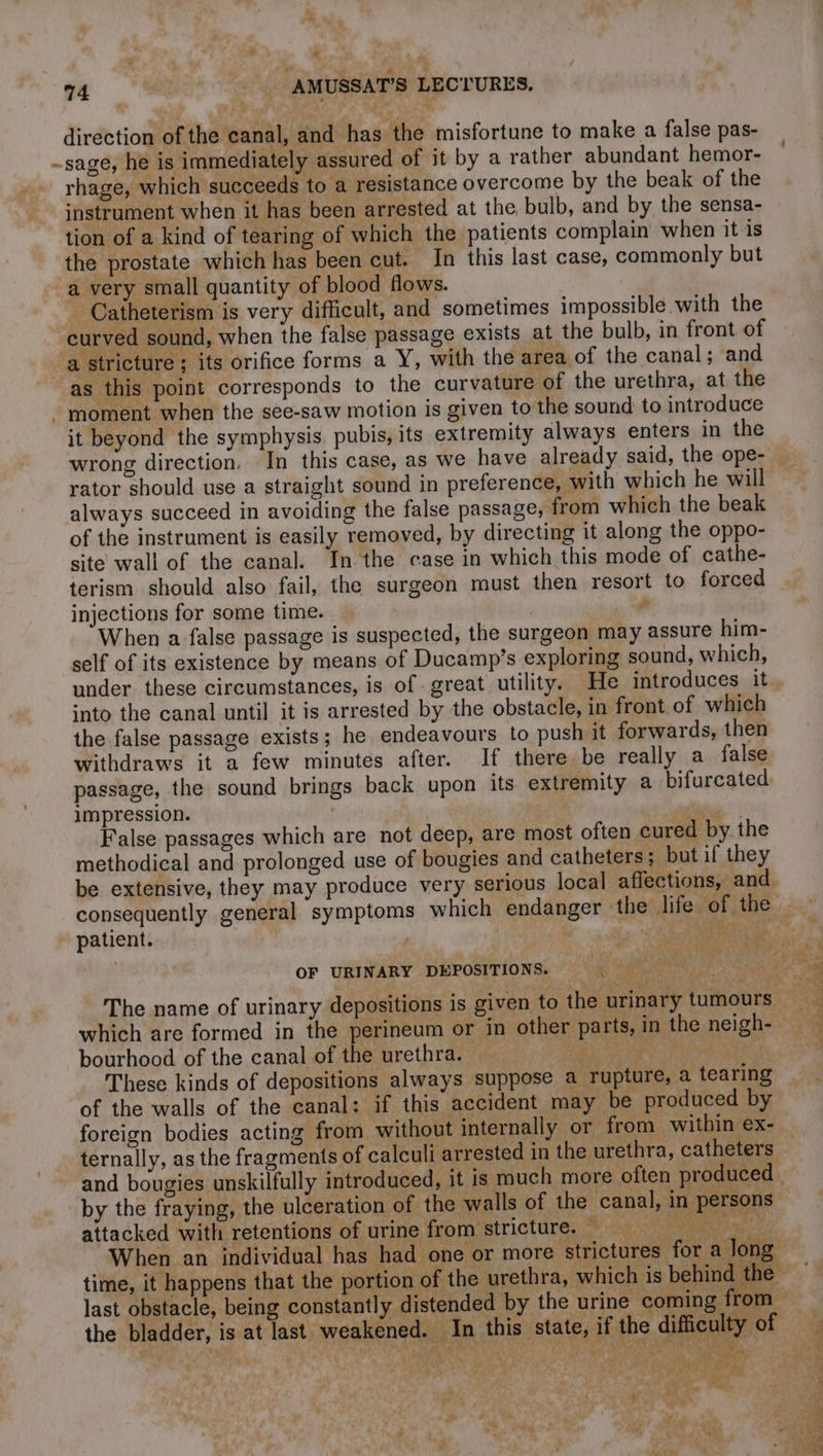 4 Ld e 74 | AMUSSAT’S LECTURES. direction of the canal, and has the misfortune to make a false pas- -sage, he is immediately assured of it by a rather abundant hemor- rhage, which succeeds to a resistance overcome by the beak of the instrument when it has been arrested at the bulb, and by the sensa- tion of a kind of tearing of which the patients complain when it is the prostate which has been cut. In this last case, commonly but a very small quantity of blood flows. - Catheterism is very difficult, and sometimes impossible with the curved sound, when the false passage exists at the bulb, in front of a stricture ; its orifice forms a Y, with the area of the canal; and as this point corresponds to the curvature of the urethra, at the - moment when the see-saw motion is given to the sound to introduce it beyond the symphysis. pubis, its extremity always enters in the rator should use a straight sound in preference, with which he will always succeed in avoiding the false passage, from which the beak of the instrument is easily removed, by directing it along the oppo- site wall of the canal. In the case in which this mode of cathe- terism should also fail, the surgeon must then resort to forced injections for some time. # When a false passage is suspected, the surgeon may assure him- self of its existence by means of Ducamp’s exploring sound, which, under these circumstances, is of great utility. He introduces it into the canal until it is arrested by the obstacle, in front of which the false passage exists; he endeavours to push it forwards, then withdraws it a few minutes after. If there be really a false passage, the sound brings back upon its extremity a bifurcated impression. | | False passages which are not deep, are most often cured by the methodical and prolonged use of bougies and catheters; but if they be extensive, they may produce very serious local affections, and patient. | OF URINARY DEPOSITIONS. 5 ! bourhood of the canal of the urethra. | by the fraying, the ulceration of the walls of the cana attacked with retentions of urine from stricture. | Kae ae eae ae ts. à …
