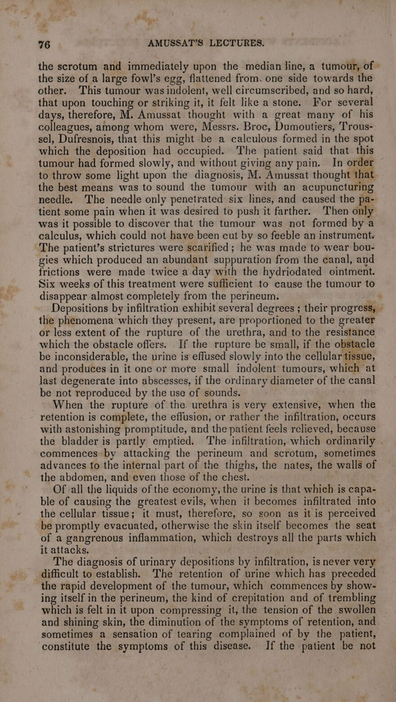 the scrotum and immediately upon the median line, a tumour, of the size of a large fowl’s egg, flattened from. one side towards the other. This tumour was indolent, well circumscribed, and so hard, that upon touching or striking it, it felt like a stone. For several days, therefore, M. Amussat thought with a great many of his colleagues, among whom were, Messrs. Broc, Dumoutiers, Trous- sel, Dufresnois, that this might be a calculous formed in the spot which the deposition had occupied. ‘The patient said that this tumour had formed slowly, and without giving any pain. In orde to throw some light upon the diagnosis, M. Amussat thought that the best means was to sound the tumour with an acupuncturing needle. The needle only penetrated six lines, and caused the pa- tient some pain when it was desired to push it farther. ‘Then only was it possible to discover that the tumour was not formed by a calculus, which could not have been cut by so feeble an instrument. The patient’s strictures were scarified ; he was made to wear bou- gies which produced an abundant suppuration from the canal, and frictions were made twice a day with the hydriodated ointment. Six weeks of this treatment were sufficient to cause the tumour to disappear almost completely from the perineum. a 4 Depositions by infiltration exhibit several degrees ; their progress, — the phenomena which they present, are proportioned to the greater or less extent of the rupture of the urethra, and to the resistance which the obstacle offers. If the rupture be small, if the obstacle be inconsiderable, the urine is effused slowly into the cellular tissue, and produces in it one or more small indolent tumours, which at last degenerate into abscesses, if the ordinary diameter of the canal be not reproduced by the use of sounds. When the rupture of the urethra is very extensive, when the retention is complete, the effusion, or rather the infiltration, occurs with astonishing promptitude, and the patient feels relieved, because the bladder is partly emptied. The infiltration, which ordinarily . commences by attacking the perineum and scrotum, sometimes advances to the internal part of the thighs, the nates, the walls of the abdomen, and even those of the chest. } Of all the liquids of the economy, the urine is that which is capa- ble of causing the greatest evils, when it becomes infiltrated into the cellular tissue; it must, therefore, so soon as it is perceived be promptly evacuated, otherwise the skin itself becomes the seat of a gangrenous inflammation, which destroys all the parts which it attacks. À à The diagnosis of urinary depositions by infiltration, is never very difficult to establish. The retention of urine which has preceded the rapid development of the tumour, which commences by show- ing itself in the perineum, the kind of crepitation and of trembling which is felt in it upon compressing it, the tension of the swollen and shining skin, the diminution of the symptoms of retention, and sometimes a sensation of tearing complained of by the patient, constitute the symptoms of this disease. If the patient be not