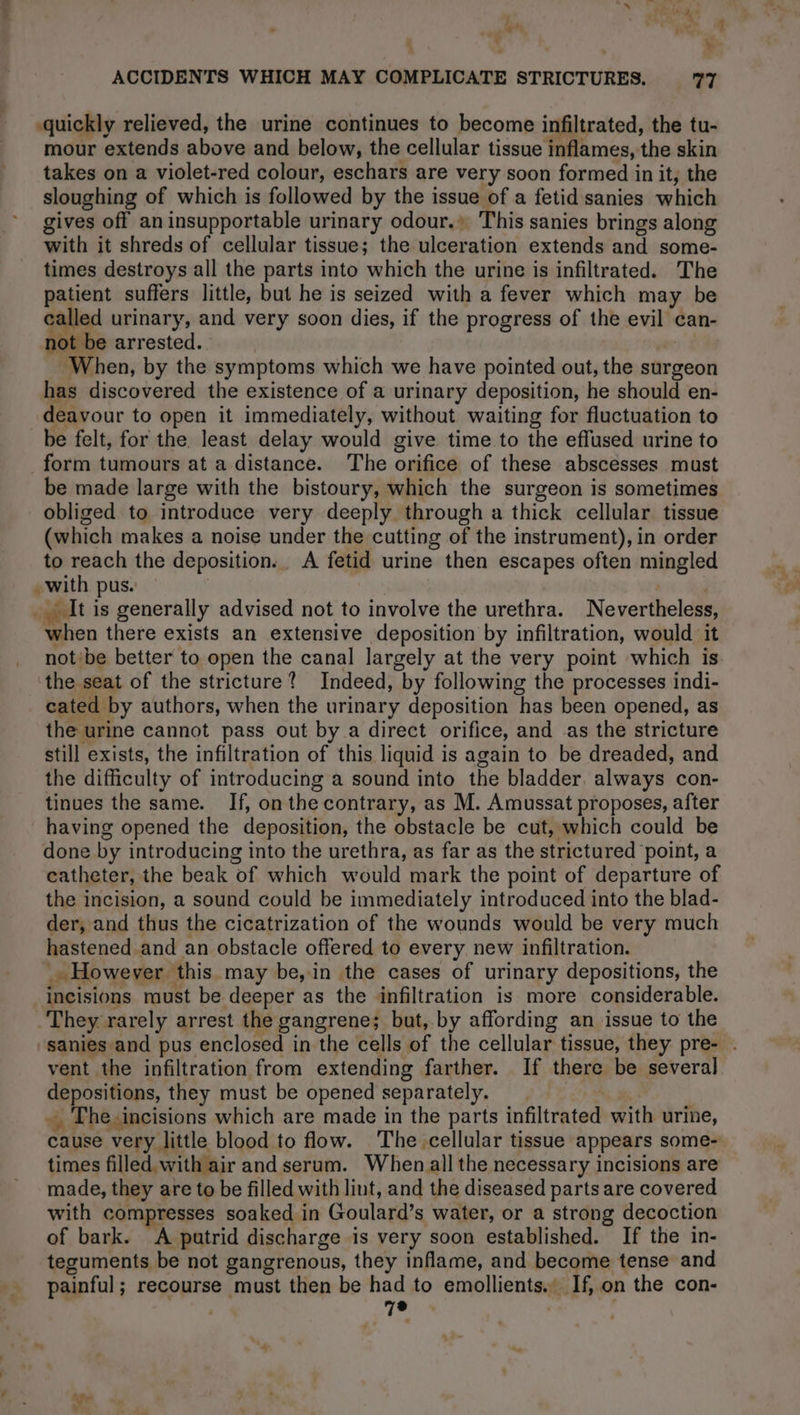: we” ie 4 7 v ACCIDENTS WHICH MAY COMPLICATE STRICTURES. ey. quickly relieved, the urine continues to become infiltrated, the tu- mour extends above and below, the cellular tissue inflames, the skin takes on a violet-red colour, eschars are very soon formed in it, the sloughing of which is followed by the issue of a fetid sanies which gives off aninsupportable urinary odour.» This sanies brings along with it shreds of cellular tissue; the ulceration extends and some- times destroys all the parts into which the urine is infiltrated. The patient suffers little, but he is seized with a fever which may be called urinary, and very soon dies, if the progress of the evil can- not be arrested. | | When, by the symptoms which we have pointed out, the surgeon has discovered the existence of a urinary deposition, he should en- deavour to open it immediately, without waiting for fluctuation to be felt, for the. least delay would give time to the effused urine to form tumours at a distance. The orifice of these abscesses must be made large with the bistoury, which the surgeon is sometimes obliged to introduce very deeply through a thick cellular tissue (which makes a noise under the cutting of the instrument), in order to reach the deposition. A fetid urine then escapes often mingled - with pus. | _ It is generally advised not to involve the urethra. Nevertheless, when there exists an extensive deposition by infiltration, would it not ‘be better to open the canal largely at the very point which is. the seat of the stricture? Indeed, by following the processes indi- cated by authors, when the urinary deposition has been opened, as the urine cannot pass out by a direct orifice, and as the stricture still exists, the infiltration of this liquid is again to be dreaded, and the difficulty of introducing a sound into the bladder. always con- tinues the same. If, on the contrary, as M. Amussat proposes, after having opened the deposition, the obstacle be cut, which could be done by introducing into the urethra, as far as the strictured point, a catheter, the beak of which would mark the point of departure of the incision, a sound could be immediately introduced into the blad- der, and thus the cicatrization of the wounds would be very much hastened and an obstacle offered to every new infiltration. _ However this may be, in the cases of urinary depositions, the incisions must be deeper as the infiltration is more considerable. They rarely arrest the gangrene; but, by affording an issue to the sanies and pus enclosed in the cells of the cellular tissue, they pre- . vent the infiltration from extending farther. If there be several depositions, they must be opened separately. Ÿ The incisions which are made in the parts infiltrated with urine, cause very little blood to flow. The cellular tissue appears some- times filled with air and serum. When all the necessary incisions are made, they are to be filled with lint, and the diseased parts are covered with compresses soaked in Goulard’s water, or a strong decoction of bark. A putrid discharge is very soon established. If the in- teguments be not gangrenous, they inflame, and become tense and painful; recourse must then be had to emollients. If, on the con- | 7e |