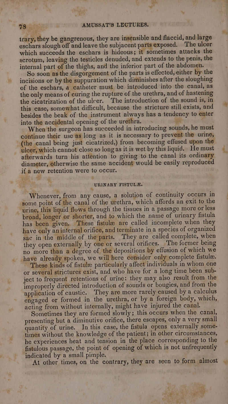 trary, they be gangrenous, they are insensible and flaccid, and large eschars slough off and leave the subjacent parts exposed. The ulcer which succeeds the eschars is hideous; it sometimes attacks the scrotum, leaving the testicles denuded, and extends to the penis, the internal part of the thighs, and the inferior part of the abdomen. So soon as the disgorgement of the parts is effected, either by the incisions or by the suppuration which diminishes after the sloughing of the eschars, a catheter must be. introduced into the canal, as the only means of curing the rupture of the urethra, and of hastening the cicatrization of the ulcer. The introduction of the sound is, in this case, somewhat difficult, because the stricture still exists, and besides the beak of the instrument always has a tendency to enter into the accidental opening of the urethra. + je When the surgeon has succeeded in introducing sounds, he must continue their use as long as it is necessary to prevent the urine, (the canal being just cicatrized,) from becoming effused upon the ulcer, which cannot close so long as it is wet by this liquid. He must afterwards turn his attention to giving to the canal its ordinary diameter, otherwise the same accident would be easily reproduced if a new retention were to occur. URINARY FISTULÆ. Whenever, from any cause, a solution of continuity occurs in some point of the canal of the urethra, which affords an exit to the urine, this liquid flows through the tissues in a passage more or less broad, longer or shorter, and to which the name of urinary fistula has been given. These fistula are called incomplete when they have only an internal orifice, and terminate in a species of organized sac in the middle of the parts. They are called complete, when they open externally by one or several orifices. The former being no more than a degree of the depositions by effusion of which we have already spoken, we will here consider only complete fistulee. These kinds of fistulæ particularly affect individuals in whom one or several strictures exist, and who have for a long time been sub- ject to frequent retentions of urine: they may also result from the improperly directed introduction of sounds or bougies, and from the application of caustic. They are more rarely caused by a calculus engaged or formed in the urethra, or by a foreign body, which, acting from without internally, might have injured the canal. Sometimes they are formed slowly; this occurs when the canal, presenting but a diminutive orifice, there escapes, only a very small quantity of urine. In this case, the fistula opens externally some- times without the knowledge of the patient; in other circumstances, he experiences heat and tension in the place corresponding to the fistulous passage, the point of opening of which is not unfrequently indicated by a small pimple. At other times, on the contrary, they are seen to form almost