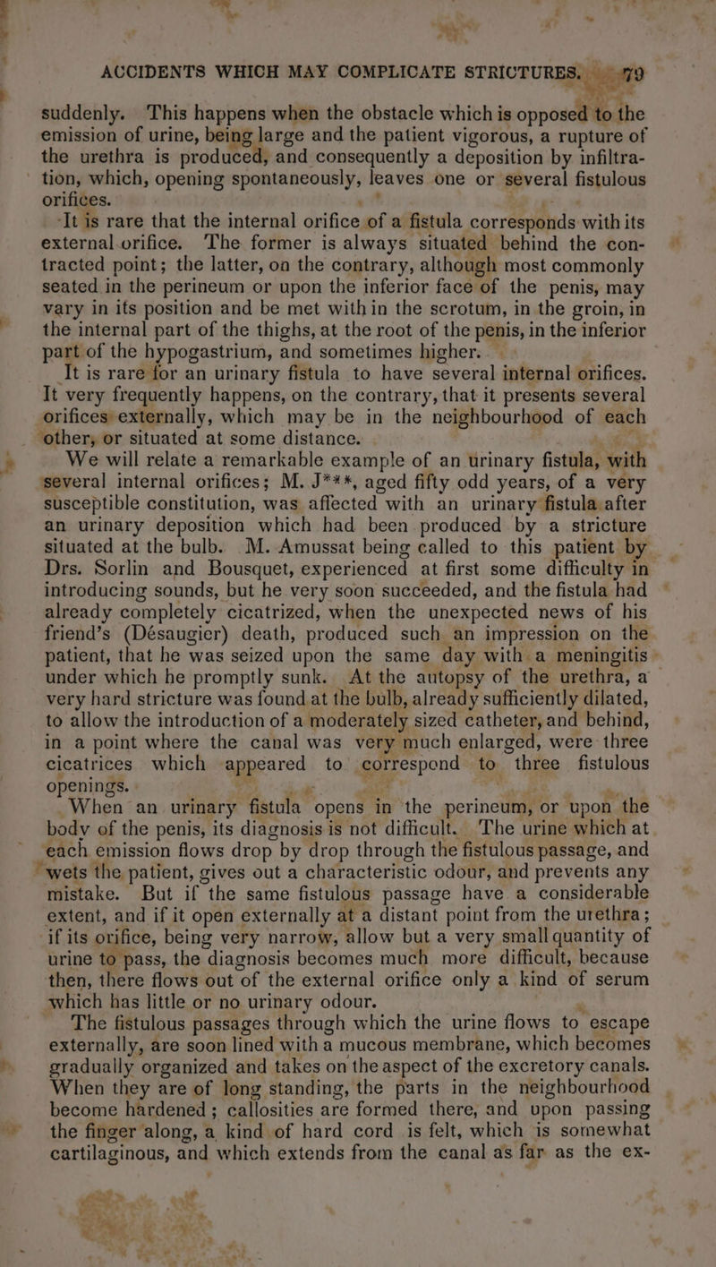 ’ ad 6 a bu à v, ACCIDENTS WHICH MAY COMPLICATE STRICTURES. 79 suddenly. This happens when the obstacle which is on to the emission of urine, being large and the patient vigorous, a rupture of the urethra is produced, and consequently a deposition by infiltra- tion, which, opening spontaneously, leaves one or several fistulous orifices. ‘It is rare that the internal orifice of a fistula corréepanids: with its external.orifice. The former is always situated behind the con- tracted point; the latter, on the contrary, although most commonly seated in the perineum or upon the inferior face of the penis, may vary in its position and be met within the scrotum, in the groin, in the internal part of the thighs, at the root of the penis, in the inferior part of the hypogastrium, and sometimes higher. It is rare for an urinary fistula to have several internal orifices. It very frequently happens, on the contrary, that it presents several orifices externally, which may be in the neighbourhood of each . other, or situated at some distance. ; We will relate a remarkable example of an urinary fists Suits several internal orifices; M. J***, aged fifty odd years, of a very susceptible constitution, was affected with an urinary fistula after an urinary deposition which had been produced by a stricture situated at the bulb. M. Amussat being called to this patient by introducing sounds, but he very soon succeeded, and the fistula had already completely cicatrized, when the unexpected news of his friend’s (Désaugier) death, produced such an impression on the under which he promptly sunk. At the autopsy of the urethra, a very hard stricture was found at the bulb, already sufficiently dilated, to allow the introduction of a moderately sized catheter, and behind, in a point where the canal was very much enlarged, were three cicatrices which | Hi to correspond to three fistulous openings. When an urinary fistula. opens in the perineum, or ‘upon 1 the body of the penis, its diagnosis is not difficult. The urine which at each emission flows drop by drop through the fistulous passage, and wets the patient, gives out a characteristic odour, and prevents any mistake. But if the same fistulous passage have a considerable extent, and if it open externally at a distant point from the urethra ; if its orifice, being very narrow, allow but a very small quantity of urine to pass, the diagnosis becomes much more difficult, because then, there flows out Of the external orifice only a kind of serum which has little or no urinary odour. The fistulous passages through which the urine flows to escape externally, are soon lined with a mucous membrane, which becomes gradually organized and takes on the aspect of the excretory canals. When they are of long standing, the parts in the neighbourhood become hardened ; callosities are formed there, and upon passing the finger along, a kind of hard cord is felt, which is somewhat cartilaginous, and which extends from the canal as far as the ex- F =’) yn Ae à _.