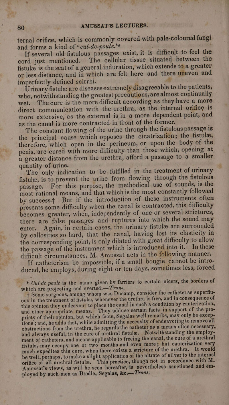 : 80 AMUSSAT’S. LECTURES. ternal orifice, which is commonly covered with pale-coloured fungi and forms a kind of ‘ cul-de-poule.’* , | +4 NE If several old fistulous passages exist, it is difficult to feel the cord just mentioned. The cellular tissue situated between the fistulæ is the seat of a general induration, which extends to a greater or less distance, and in which are felt here and there uneven and imperfectly defined scirrhi. Ne Sf ; Urinary fistulæ are diseases extremely disagreeable to the patients, who, notwithstanding the greatest precautions, are almost continually wet. The cure is the more difficult according as they have a more direct communication with the urethra, as the internal orifice is more extensive, as the external is in a more dependent point, and as the canal is more contracted.in front of the former. The constant flowing of the urine through the fistulous passage is the principal cause which opposes the cicatrization; the fistulæ, therefore, which open in the perineum, or upon the body of the penis, are cured with more difficulty than those which, opening at a greater distance from the urethra, afford a passage to a smaller quantity of urine. | : | The only indication to be fulfilled in the treatment of urinary fistulæ, is to prevent the urine from flowing through the fistulous passage. For this purpose, the methodical use of sounds, is the most rational means, and that which is the most constantly followed by success. But if the introduction of these instruments often presents some difficulty when the canal is contracted, this difficulty becomes greater, when, independently of one or several strictures, there are false passages and ruptures into which the sound may enter. Again, in certain cases, the urinary fistulæ are surrounded by callosities so hard, that the canal, having lost its elasticity in the corresponding point, is only dilated with great difficulty to allow the passage of the instrument which is introduced into it. In these difficult circumstances, M. Amussat acts in the following manner. If catheterism be impossible, if a small bougie cannot be intro- duced, he employs, during eight or ten days, sometimes less, forced — * Cul de poule is the name given by farriers to certain ulcers, the borders of which are projecting and everted.— Trans. + Some surgeons, among whom was Ducamp, consider the catheter as superflu- ous in the treatment of fistula, whenever the urethra is free, and in consequence of this opinion they endeavour to place the canal in such a condition by cauterization, and other appropriate means. They adduce certain facts in support of the pro- priety of their opinion, but which facts, Segalas well remarks, may only be excep- tions ; and, he adds that, while admitting the necessity of endeavoring to remove all obstructions from the urethra, he regards the catheter as a means often necessary, and always useful, in the cure of urethral fistulæ. Notwithstanding the employ- ment of catheters, and means applicable to freeing the canal, the cure of a urethral fistula, may occupy one or two months and even more; bnt cauterization very much expedites this cure, when there exists a stricture of the urethra. It would be well, perhaps, to make a slight application of the nitrate of silver to the internal orifice of all urethral fistulæ. This practice, though not in accordance with M. Amussat’s views, as will be seen hereafter, is nevertheless sanctioned and em- ployed by such men as Brodie, Segalas, &ce.— Trans,