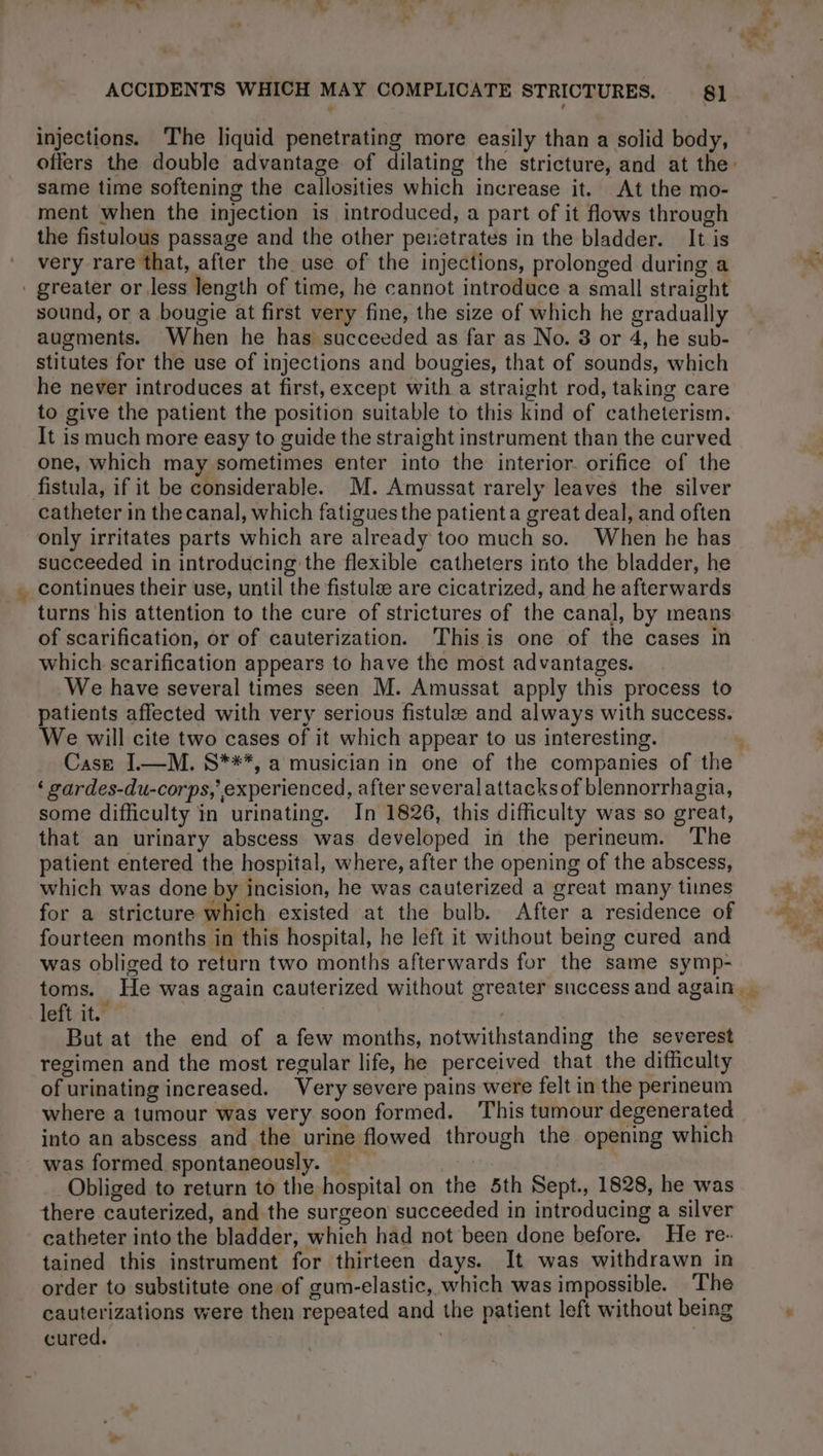 injections. The liquid penetrating more easily than a solid body, same time softening the callosities which increase it. At the mo- ment when the injection is introduced, a part of it flows through the fistulous passage and the other penetrates in the bladder. It is very rare that, after the use of the injections, prolonged during a . greater or less length of time, he cannot introduce a small straight sound, or a bougie at first very fine, the size of which he gradually stitutes for the use of injections and bougies, that of sounds, which he never introduces at first, except with a straight rod, taking care to give the patient the position suitable to this kind of catheterism. It is much more easy to guide the straight instrument than the curved one, which may sometimes enter into the interior. orifice of the fistula, if it be considerable. M. Amussat rarely leaves the silver catheter in the canal, which fatigues the patient a great deal, and often only irritates parts which are already too much so. When he has succeeded in introducing the flexible catheters into the bladder, he _ continues their use, until the fistulæ are cicatrized, and he afterwards turns his attention to the cure of strictures of the canal, by means of scarification, or of cauterization. This is one of the cases in which scarification appears to have the most advantages. We have several times seen M. Amussat apply this process to patients affected with very serious fistulæ and always with success. We will cite two cases of it which appear to us interesting. ‘ gardes-du-corps, experienced, after several attacksof blennorrhagia, some difficulty in urinating. In 1826, this difficulty was so great, that an urinary abscess was developed in the perineum. ‘The patient entered the hospital, where, after the opening of the abscess, which was done by incision, he was cauterized a great many tines for a stricture which existed at the bulb. After a residence of fourteen months in this hospital, he left it without being cured and was obliged to return two months afterwards for the same symp- toms. He was again cauterized without greater success and again left it. But at the end of a few months, notwithstanding the severest regimen and the most regular life, he perceived that the difficulty of urinating increased. Very severe pains were felt in the perineum where a tumour was very soon formed. This tumour degenerated into an abscess and the urine flowed through the opening which was formed spontaneously. _ | Obliged to return to the hospital on the 5th Sept., 1828, he was there cauterized, and the surgeon succeeded in introducing a silver catheter into the bladder, which had not been done before. He re- tained this instrument for thirteen days. It was withdrawn in order to substitute one of gum-elastic, which was impossible. The cauterizations were then repeated and the patient left without being cured. | A