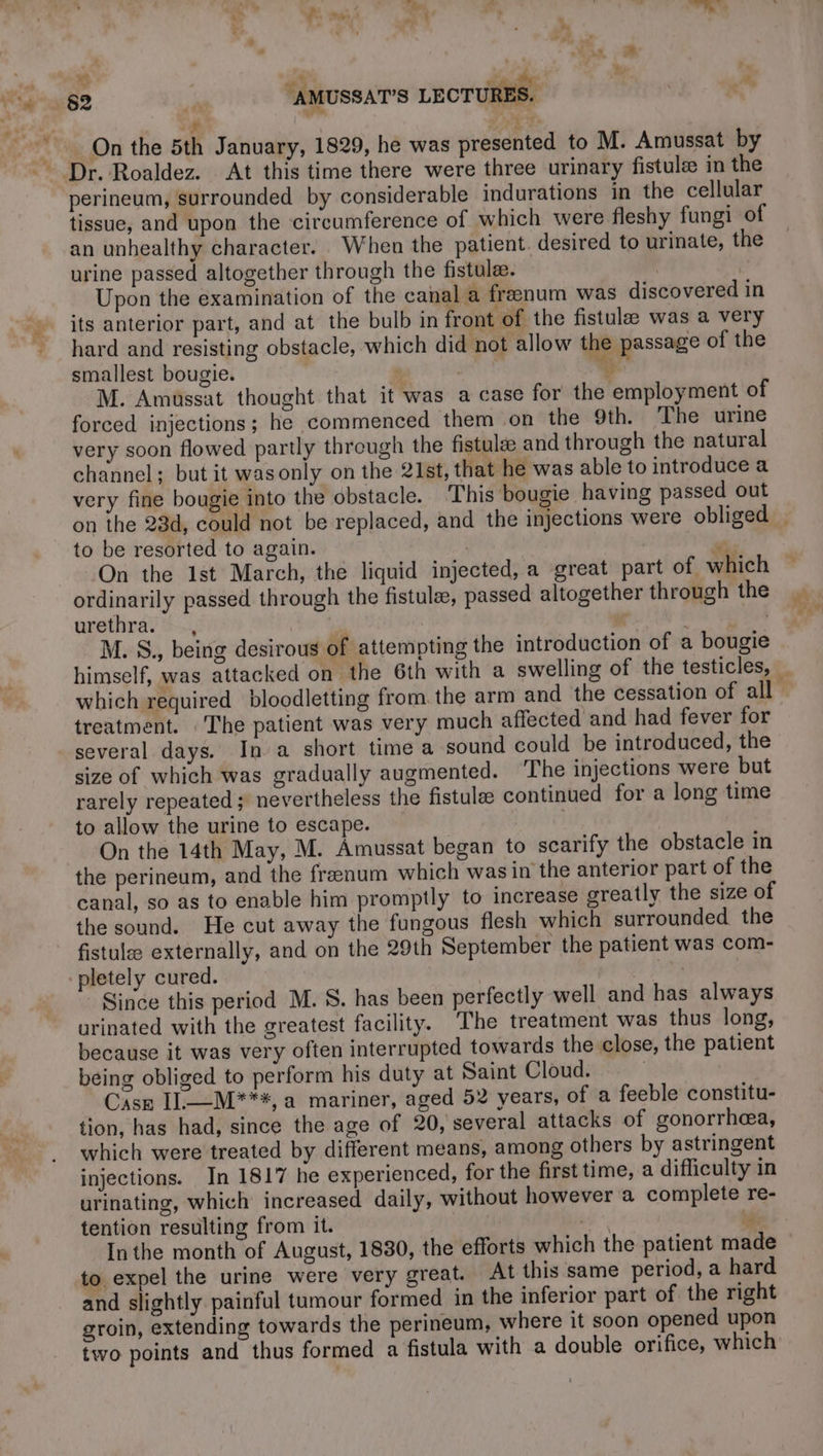 + 4, La AD &amp; On the 5th January, 1829, he was presented to M. Amussat by perineum, surrounded by considerable indurations in the cellular tissue, and upon the circumference of which were fleshy fungi of an unhealthy character. When the patient. desired to urinate, the urine passed altogether through the fistula. . | Upon the examination of the canal a frænum was discovered in its anterior part, and at the bulb in front of the fistulæ was a very hard and resisting obstacle, which did not allow the passage of the smallest bougie. à 4 M. Amuüssat thought that it was a case for the employment of forced injections; he commenced them on the 9th. The urine very soon flowed partly through the fistulæ and through the natural channel; but it wasonly on the 21st, that he was able to introduce a very fine bougie into the obstacle. This bougie having passed out + to be resorted to again. ordinarily passed through the fistulæ, passed altogether through the urethra. —, | : ‘ | M. S., being desirous of attempting the introduction of a bougie treatment. : The patient was very much affected and had fever for several days. In a short time a sound could be introduced, the size of which was gradually augmented. ‘The injections were but rarely repeated ; nevertheless the fistulæ continued for a long time to allow the urine to escape. | On the 14th May, M. Amussat began to scarify the obstacle in the perineum, and the frænum which was in the anterior part of the canal, so as to enable him promptly to increase greatly the size of the sound. He cut away the fungous flesh which surrounded the fistulæ externally, and on the 29th September the patient was com- pletely cured. | Since this period M. S. has been perfectly well and has always urinated with the greatest facility. The treatment was thus long, because it was very often interrupted towards the close, the patient being obliged to perform his duty at Saint Cloud. | Case IL=—M***#, a mariner, aged 52 years, of a feeble constitu- tion, has had, since the age of 20, several attacks of gonorrhea, which were treated by different means, among others by astringent injections. In 1817 he experienced, for the first time, a difliculty in urinating, which increased daily, without however a complete re- tention resulting from it. ak oie Inthe month of August, 1830, the efforts which the patient made to expel the urine were very great. At this same period, a hard and slightly painful tumour formed in the inferior part of the right groin, extending towards the perineum, where it soon opened upon two points and thus formed a fistula with a double orifice, which