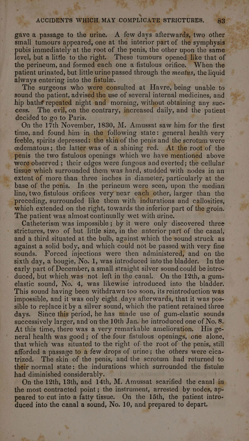 7: ER &gt; &lt; eee tw ACCIDENTS WH (CH. MAY COMPLICATE STRICTURES, | eee . * . 1. gave a passage to the urine. A few days “afterwards, two other small tumours appeared, one at the interior part of the symphysis pubis immediately at the root of the penis, the other upon the same level, but a little to the right. ‘These tumours opened like that of the perineum, and formed each one a fistulous orifice. ‘When the patient urinated, but little urine passed through the meatus, the as always entering into the fistulæ. The surgeons who were consulted at Havre, being unable. to sound the patient, advised the use of several internal medicines, and pee hip baths’ repeated night and morning, without obtaining any suc- | cess. The evil, on the contrary, increased daily, and the patient decided to go to Paris. On the 17th November, 1830, M. Amussat saw him for the first time, and found him in the following state: general health very feeble, spirits depressed: the skin of the penis and the scrotum were œdematous ; the latter was of a shining red. At the root of the penis the two fistulous openings which we have mentioned above _ were observed ; their edges were fungous and everted; the cellular tissue which surrounded them was hard, studded with nodes in an extent of more than three inches in diameter, particularly at the * base of the penis. In the perineum were seen, upon the median line, two, fistulous orifices very near each other, larger than the preceding, surrounded like them with indurations and callosities, which extended on the right, towards the inferior part of the groin. The patient was almost continually wet with urine. Catheterism was impossible; by it were only discovered three strictures, two of but little size, in the anterior part of the canal, and a third situated at the bulb, against which the sound struck as against a solid body, and which éotild not be passed with very fine sounds. Forced injections were then administered, and on the sixth day, a bougie, No. 1, was introduced into the bladdèi. In the early part of December, a small straight silver sound could be intro- duced, but which was not left in the canal. On the 12th, a gum- elastic sound, No. 4, was likewise introduced into the bladder. This sound having been withdrawn too soon, its reintroduction was impossible, and it was only eight days afterwards, that it was pos- sible to replace it by a silver sound, which the patient retained three days. Since this period, he has made use of gum-elastic sounds successively larger, and on the 10th Jan. he introduced one of No. 8. At this time, there was a very remarkable amelioration. His ge- neral health was good; of the four fistulous openings, one alone, that which was situated to the right of.the root of the penis, still afforded a passage to a few drops of urine; the others were cica- trized. The skin of the penis, and the scrotum had returned to their normal state: the indurations which surrounded the fistulee had diminished considerably. | On the 12th, 18th, and 14th, M. Amussat scarified the canal in the most contracted point; the instrument, arrested by nodes, ap- peared to cut into a fatty tissue. On the 15th, the patient intro- duced into the canal a sound, No. 10, and prepared to depart.