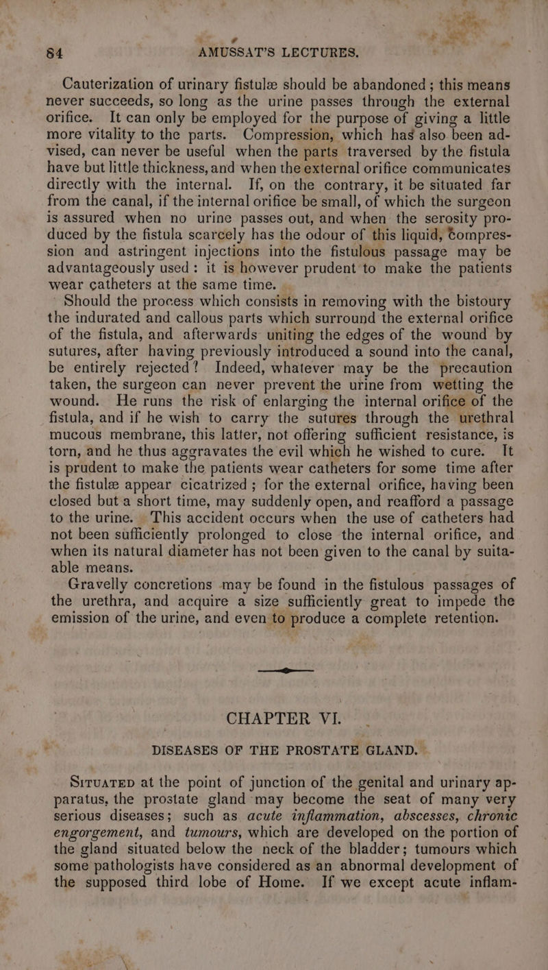 84 AMUSSAT’S LECTURES. Cauterization of urinary fistulæ should be abandoned ; this means never succeeds, so long as the urine passes through the external orifice. It can only be employed for the purpose of giving a little more vitality to the parts. Compression, which has also been ad- vised, can never be useful when the parts traversed by the fistula have but little thickness, and when the external orifice communicates directly with the internal. If, on the contrary, it be situated far from the canal, if the internal orifice be small, of which the surgeon is assured when no urine passes out, and when the serosity pro- duced by the fistula scarcely has the odour of this liquid, tompres- sion and astringent injections into the fistulous passage may be advantageously used: it is however prudent to make the patients wear catheters at the same time. Should the process which consists in removing with the bistoury the indurated and callous parts which surround the external orifice of the fistula, and afterwards uniting the edges of the wound by sutures, after having previously introduced a sound into the canal, be entirely rejected? Indeed, whatever may be the precaution taken, the surgeon can never prevent the urine from wetting the wound. He runs the risk of enlarging the internal orifice of the fistula, and if he wish to carry the sutures through the urethral mucous membrane, this latter, not offering sufficient resistance, is torn, and he thus aggravates the evil which he wished to cure. It is prudent to make the patients wear catheters for some time after the fistulæ appear cicatrized ; for the external orifice, having been closed but a short time, may suddenly open, and reafford a passage to the urine. This accident occurs when the use of catheters had not been sufficiently prolonged to close the internal orifice, and when its natural diameter has not been given to the canal by suita- able means. Gravelly concretions may be found in the fistulous passages of the urethra, and acquire a size sufficiently great to impede the emission of the urine, and even to produce a complete retention. CHAPTER VI. DISEASES OF THE PROSTATE GLAND. — SITUATED at the point of junction of the genital and urinary ap- paratus, the prostate gland may become the seat of many very serious diseases; such as acute inflammation, abscesses, chronic engorgement, and tumours, which are developed on the portion of the gland situated below the neck of the bladder; tumours which some pathologists have considered as an abnormal development of the supposed third lobe of Home. If we except acute inflam-