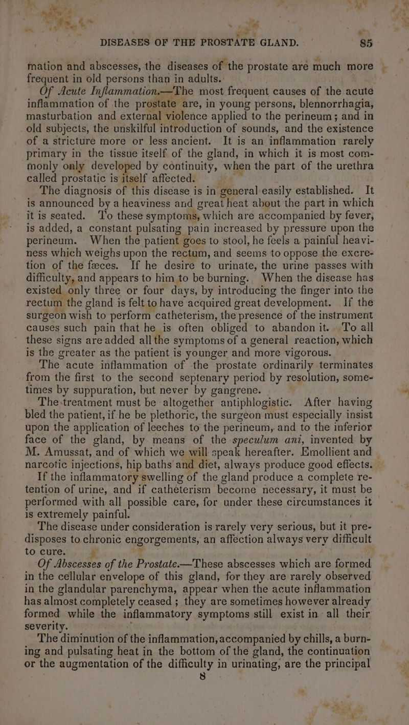 ’ dt Pret | ai DISEASES OF THE PROSTATE GLAND. 85 frequent in old persons than in adults. Of Acute Inflammation.—The most frequent causes of the acute inflammation of the prostate : are, in young persons, blennorrhagia, masturbation and external violence applied to the perineum ; and in old subjects, the unskilful introduction of sounds, and the existence of a stricture more or less ancient. It is an inflammation rarely primary in the tissue itself of the gland, in which it is most com- monly only developed by continuity, when the part of the urethra called prostatic is itself affected. = The diagnosis of this disease is in general easily established. It is announced by a heaviness and great heat about the part in which it is seated. To these symptoms, which are accompanied by fever, is added, a constant pulsating pain increased by pressure upon the perineum. When the patient goes to stool, he feels a painful heavi- ness which weighs upon the rectum, and seems to oppose the excre- tion of the fæces. If he desire to urinate, the urine passes with difficulty, and appears to him to be burning., When the disease has existed “only three or four days, by introducing the finger into the rectum ‘the gland is felt to have acquired great development. If the surgeon wish to perform catheterism, the presence of the instrument causes such pain that he is often obliged to abandon it. To all these signs are added all the symptoms of a general reaction, which is the greater as the patient is younger and more vigorous. The acute inflammation of the prostate ordinarily terminates from the first to the second septenary period by resolution, some- times by suppuration, but never by gangrene. | The-treatment must be altogether antiphlogistic. After having bled the patient, if he be plethoric, the surgeon must especially insist upon the application of leeches to the perineum, and to the inferior face of the gland, by means of the speculum ani, invented by narcotic injections, hip baths and diet, always produce good effects. If the inflammatory swelling of the gland produce a complete re- tention of urine, and if catheterism become necessary, it must be performed with all possible care, for under these circumstances it is extremely painful. The disease under consideration is rarely very serious, but it pre- disposes to chronic engorgements, an affection always very difficult to cure. Of Abscesses of the Prostate-—These abscesses which are ened in the cellular envelope of this gland, for they are rarely observed in the glandular parenchyma, appear when the acute inflammation has almost completely ceased ; they are sometimes however already formed while the inflammatory symptoms still exist in all their severity. The diminution of the inflammation, accompanied by chills, a burn- ing and pulsating heat in the bottom of the gland, the continuation or the augmentation of the DR in urinating, are the principal